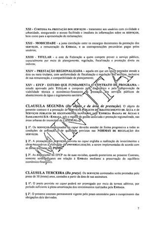 XXI - CORTESIA NA PRESTAÇÃO DOS SERVIÇOS - tratamento aos usuários com civilidade e
urbanidade, assegurando o acesso facilitado e imediato às informações sobre os SERVIÇOS,
bem como para a apresentação de reclamações;
XXII - MODICIDADE - a justa correlação entre os encargos decorrentes da prestação dos
SERVIÇOS, a remuneração da EMBASA, e as contraprestações pecuniárias pagas pelos
usuários;
XXIII - TITULAR - o ente da Federação a quem compete prover o serviço público,
especialmente por meio de planejamento, regulação, fiscalização e prestação direta ou
indireta;
t""r...
XXIV — PRESTAÇÃO REGIONALIZADA — aquela em que um Único-prestador atende a
dois ou mais titulares, com uniformidade de fiscalização e regulação'vdO?se'rT3,itos, inclusive
de sua remuneração, e compatibilidade de planejamento;
XXV — EFCP - ESTUDO QUE FUNDAMENTA2O'CONTRATO DE;PROGRAMA —
tf Ne
estudo aprovado pelo TITULAR e composto pilo diagnostico e pela eoftprovação da
viabilidade técnica e económico-financeiro a prestação "dos serviçOs públicos de
abastecimento de água e esgotamento sanitário.
CLAUSULA SEGUNDA (Do' obje o e da área, de prestação). O objeto do
presente contrato é a prestação de JERvIÇos.PÚBLICOS D&BASTECIMENTO DE ÁGUA e de
SERVIÇOS PÚBLICOS DE ESCOTAMEMO SANNÁRIO.peragEMPRESA BAIANA DE ÁGUAS E
SANEAME,NTO S/A -EMBASA, sob o regi4de gdião as-SIO/ciada e prestação regionalizada, nas
eX-57
áreas urbanas do municípitid NDEAL-,
§ I". Os stRviÇosmencionadosHno caput deverão atender de forma progressiva a todas as
condições de prestadio' e de qadade previstas nas NORMAS DE REGULAÇÃO dos
SERVIÇOS.
§ 2°. A prestação  'estriço prevista no capta engloba a realização de investimentos e
obraybecessários à• efetivação dagUNIVERSALIZAÇÃO, a serem implementadas de acordo com
as metasTrevistas n1/2o's PQ‘MINt.
""••••.N
§ 3". As disposições do EFCP ou de suas revisões, quando posteriores ao presente Contrato,
somente serificazes em relação à EMBASA mediante a preservação do equilíbrio
econômico-financeiro.
6'
CLÁUSULA TERCEIRA (Do prazo). Os SERVIÇOS contratados serão prestados pelo
prazo de 30 (trinta) anos, contados a partir da data de sua assinatura.
§ I". O prazo previsto no capta poderá ser prorrogado por meio de termos aditivos, por
período suficiente à plena amortização dos investimentos realizados pela ENIBASA.
§ 2". O presente contrato permanecerá vigente pelo prazo necessário para o cumprimento das
obrigações dele derivadas.
7
 