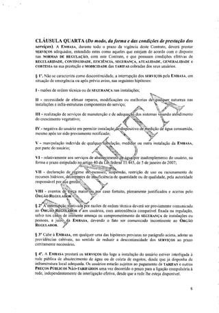 CLÁUSULA QUARTA (Do modo, da forma e das condições de prestação dos
serviços). A EMBASA, durante todo o prazo da vigência deste Contrato, deverá prestar
SERVIÇOS adequados, entendido estes como aqueles que estejam de acordo com o disposto
nas NORMAS DE REGULAÇÃO, com este Contrato, e que possuam condições efetivas de
REGULARIDADE, CONTINUIDADE, EFICIÊNCIA, SEGURANÇA, ATUALIDADE, GENERALIDADE e
CORTESIA na sua prestação e MODICIDADE das TARIFAS cobradas dos seus usuários.
§ P. Não se caracteriza como descontinuidade, a interrupção dos SERVIÇOS pela EMBASA, em
situação de emergência ou após prévio aviso, nas seguintes hipóteses:
I - razões de ordem técnica ou de SEGURANÇA nas instalações;
II - necessidade de efetuar reparos, modificações ou melhorias dkqualquer natureza nas
instalações e infra-estruturas componentes do serviço;
III - realização de serviços de manutenção e de adequacãtdos sistemas visando atendimento
.,
do crescimento vegetativo; 4
0 kwer
fi
VI - relativamente aos serviços de abatecimenf6.0.4gitafPor inadimplemento do usuário, na
forma e prazo estipulado no artigo 40 da Lei federal lt445, de 5 de janeiro de 2007;
-"nkg--,ertes-da..
VII - declaração dedregime d4eseassez: SiiiSpensão, restrição de uso ou racionamento de
recursos hídricos, decorrentes de'nisuficiência de quantidade ou de qualidade, pela autoridade
responsável porfsúa gestãoS,
vm - eventos de força maior' por caso fortuito, plenamente justificados e aceitos pelo
fl
ÓRGÃO REGULAISbd.43.b.
14.1/2,
VL
§ 2" Kinterrtipção ntótivacWpor razões de ordem técnica deverá ser previamente comunicada
-4,;~:L.
ao entaiák"CtitibkopR e- aos usuários, com antecedência compatível fixada na regulação,
salvo nos caos de inlõiente ameaça ou comprometimento da SEGURANÇA de instalações ou
pessoas, a luíZoi da EMBASA, devendo o fato ser comunicado incontinente ao ORGÃO
REGULADOR. itr.
§ 3° Cabe á EMBASA, em qualquer uma das hipóteses previstas no parágrafo acima, adotar as
providências cabíveis, no sentido de reduzir a descontinuidade dos SERVIÇOS ao prazo
estritamente necessário.
§ 4°. A EMBASA prestará os SERVIÇOS tão logo a instalação do usuário estiver interligada à
rede pública de abastecimento de água ou de coleta de esgotos, desde que já disponha de
infraestrutura local adequada. Os usuários estarão sujeitos ao pagamento de TARIFAS e outros
PREÇOS PÚBLICOS NÃO-TARIFÁRIOS uma vez decorrido o prazo para a ligação compulsória à
rede, independentemente da interligação efetiva, desde que a rede lhe esteja disponível.
. Np.
,
IV - negativa do usuário em permitir instalação,deixlispositivo deinedição de agua consumida,
mesmo após ter sido previamente notificado; Nt,„
.49
V - manipulação indevida de qualqueraulacão, medfabr ou outra instalação da EMBASA,
por parte do usuário;
à
8
 