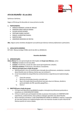 ATA DA REUNIÃO - 01.set.2011
Senhoras e Senhores,

Segue a ATA do que foi discutido em nossa primeira reunião.

1. PARTICIPANTES:
    MARCOS ANDRADE LUCENA DE ARAUJO
    EMERSON JORGE ARAUJO GRANJA
    GILSON CASTRO AFONSO
    CRISTIANE GOMES VALENTE
    RAQUEL LAURENTINO CHAVIEL
    MARITZA DIBO
    ANDERSON MEDEIROS DE FREITAS

Obs.: Alguns outros membros divulgaram sua ausência por diversos motivos profissionais e particulares.


2. LOCAL|DATA|HORÁRIO:
EST-UEA - Manaus (antiga UTAM), dia 01.Set.2011 as 20h30minh.


                                          Assuntos abordados:

3. APRESENTAÇÃO:
Gilson Afonso fez uma apresentação de informações do Grupo Lean Manaus, como:
     Histórico: fundado em 26.maio.2010.
     Contato: Inicialmente, através de redes sociais (principalmente Linkedin).
     Perfil dos membros: Profissionais, Educadores e Estudantes.
     Motivos principais para criação do grupo:
        a. Definitivamente, criar um momento para interação dos profissionais, estudantes e amantes
           desta filosofia Lean em Manaus (temos que nos conhecer!).
        b. A real necessidade de compartilharmos conhecimentos e experiências de implementação,
           como:
               i.   Casos de sucessos.
              ii.   Barreiras encontradas durante a jornada Lean.
             iii.   Qual a formação ideal do profissional Lean para atuar em Manaus, devido às
                    particularidades da ZFM, questões geográficas, ...
             iv.    Outros !

4. OBJETIVOS para criação do grupo:
      a. O Grupo Lean Manufacturing MANAUS propõe a interação de profissionais praticantes e
          estudiosos em LEAN MANUFACTURING.
      b. O fórum é aberto para participação de todas as pessoas interessadas em COMPARTILHAR
          experiências, conhecimentos, boas práticas e desejam aprender mais desta filosofia.
      c. Nossa intenção é fortalecer a rede LEAN MANUFACTURING em MANAUS e abertos a exposição
          de suas boas práticas em implementações tanto nas empresas situadas no polo industrial de
          Manaus quanto em outras cidades.




                                                Página 1
 