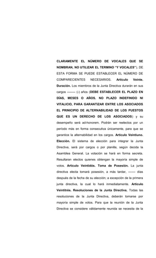 CLARAMENTE EL NÚMERO DE VOCALES QUE SE
NOMBRAN, NO UTILIZAR EL TERMINO “Y VOCALES”). DE
ESTA FORMA SE PUEDE ESTABLECER EL NÚMERO DE
COMPARECIENTES NECESARIOS. Articulo Veinte.
Duración. Los miembros de la Junta Directiva durarán en sus
cargos -------- (-) años (DEBE ESTABLECER EL PLAZO EN
DÍAS, MESES O AÑOS. NO PLAZO INDEFINIDO NI
VITALICIO, PARA GARANTIZAR ENTRE LOS ASOCIADOS
EL PRINICIPIO DE ALTERNABILIDAD DE LOS PUESTOS
QUE ES UN DERECHO DE LOS ASOCIADOS) y su
desempeño será ad-honorem. Podrán ser reelectos por un
período más en forma consecutiva únicamente, para que se
garantice la alternabilidad en los cargos. Articulo Veintiuno.
Elección. El sistema de elección para integrar la Junta
Directiva, será por cargos o por planilla, según decida la
Asamblea General. La votación se hará en forma secreta.
Resultaran electos quienes obtengan la mayoría simple de
votos. Articulo Veintidós. Toma de Posesión. La junta
directiva electa tomará posesión, a más tardar, ------- días
después de la fecha de su elección; a excepción de la primera
junta directiva, la cual lo hará inmediatamente. Articulo
Veintitrés. Resoluciones de la Junta Directiva. Todas las
resoluciones de la Junta Directiva, deberán tomarse por
mayoría simple de votos. Para que la reunión de la Junta
Directiva se considere válidamente reunida se necesita de la
 