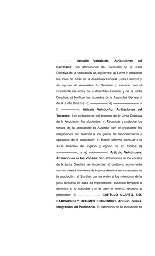 ---------------. Artículo Veintisiete. Atribuciones del
Secretario: Son atribuciones del Secretario de la Junta
Directiva de la Asociación las siguientes: a) Llevar y conservar
los libros de actas de la Asamblea General, Junta Directiva y
de ingreso de asociados; b) Redactar y autorizar con el
Presidente las actas de la Asamblea General y de la Junta
Directiva; c) Notificar los acuerdos de la Asamblea General y
de la Junta Directiva; d) -----------------; e) -------------------------; y
f) ------------------. Articulo Veintiocho. Atribuciones del
Tesorero: Son atribuciones del tesorero de la Junta Directiva
de la Asociación las siguientes; a) Recaudar y custodiar los
fondos de la asociación; b) Autorizar con el presidente las
erogaciones con relación a los gastos de funcionamiento y
operación de la asociación; c) Rendir informe mensual a la
Junta Directiva del ingreso y egreso de los fondos; d)
---------------------; y e) ------------------. Articulo Veintinueve.
Atribuciones de los Vocales: Son atribuciones de los vocales
de la Junta Directiva las siguientes: a) colaborar activamente
con los demás miembros de la junta directiva en los asuntos de
la asociación; b) Sustituir por su orden a los miembros de la
junta directiva en caso de impedimento, ausencia temporal o
definitiva si lo aceptare y si el caso lo amerita, excepto al
presidente; c) ---------------------. CAPÍTULO CUARTO. DEL
PATRIMONIO Y REGIMEN ECONOMICO. Articulo Treinta.
Integración del Patrimonio: El patrimonio de la asociación se
 