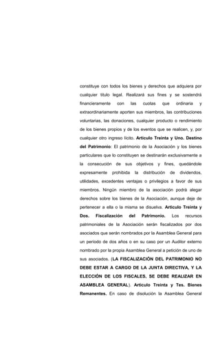 constituye con todos los bienes y derechos que adquiera por
cualquier titulo legal. Realizará sus fines y se sostendrá
financieramente con las cuotas que ordinaria y
extraordinariamente aporten sus miembros, las contribuciones
voluntarias, las donaciones, cualquier producto o rendimiento
de los bienes propios y de los eventos que se realicen, y, por
cualquier otro ingreso lícito. Articulo Treinta y Uno. Destino
del Patrimonio: El patrimonio de la Asociación y los bienes
particulares que lo constituyen se destinarán exclusivamente a
la consecución de sus objetivos y fines, quedándole
expresamente prohibida la distribución de dividendos,
utilidades, excedentes ventajas o privilegios a favor de sus
miembros. Ningún miembro de la asociación podrá alegar
derechos sobre los bienes de la Asociación, aunque deje de
pertenecer a ella o la misma se disuelva. Articulo Treinta y
Dos. Fiscalización del Patrimonio. Los recursos
patrimoniales de la Asociación serán fiscalizados por dos
asociados que serán nombrados por la Asamblea General para
un período de dos años o en su caso por un Auditor externo
nombrado por la propia Asamblea General a petición de uno de
sus asociados. (LA FISCALIZACIÓN DEL PATRIMONIO NO
DEBE ESTAR A CARGO DE LA JUNTA DIRECTIVA, Y LA
ELECCIÓN DE LOS FISCALES, SE DEBE REALIZAR EN
ASAMBLEA GENERAL). Articulo Treinta y Tes. Bienes
Remanentes. En caso de disolución la Asamblea General
 