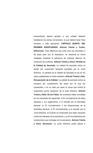 extraordinaria deberá aprobar a que entidad deberán
trasladarse los bienes remanentes, la que deberá tener fines
similares a esta asociación. CAPITULO QUINTO. DEL
REGIMEN DISCIPLINARIO. Articulo Treinta y Cuatro.
Diferencias: Toda diferencia que surja entre los asociados o
de estos para con la Asociación, se resolverá en forma
amigable, mediante la aplicación de métodos alternos de
resolución de conflictos. Articulo Treinta y Cinco. Pérdida de
la Calidad de Asociado. La calidad de asociado activo se
pierde por suspensión temporal acordada por la Junta
Directiva. La pérdida de la calidad de asociado se da en los
casos establecidos en estos estatutos. Articulo Treinta y Seis.
Recuperación de la Calidad: La calidad de asociado activo se
recupera por cumplimiento del plazo por el cual fue
suspendido, o en su caso por cesar la causa que motivó la
suspensión previa resolución de la junta directiva. Articulo
Treinta y Siete. De las Faltas: Se consideran faltas cometidas
por los asociados las siguientes: a) El incumplimiento de estos
estatutos y sus reglamentos, a lo resuelto por la Asamblea
General; b) El incumplimiento a las disposiciones de la
Asamblea General, c) El incumplimiento a lo resuelto por la
Junta Directiva, d) Cuando se compruebe que están actuando
contra los intereses de la asociación, y e) El incumplimiento de
compromisos que contraiga con la asociación. Articulo Treinta
y Ocho. Sanciones: La Junta Directiva podrá aplicar a
 