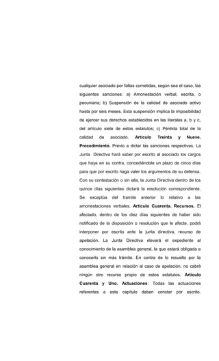 cualquier asociado por faltas cometidas, según sea el caso, las
siguientes sanciones: a) Amonestación verbal, escrita, o
pecuniaria; b) Suspensión de la calidad de asociado activo
hasta por seis meses. Esta suspensión implica la imposibilidad
de ejercer sus derechos establecidos en las literales a, b y c,
del artículo siete de estos estatutos; c) Pérdida total de la
calidad de asociado. Articulo Treinta y Nueve.
Procedimiento. Previo a dictar las sanciones respectivas. La
Junta Directiva hará saber por escrito al asociado los cargos
que haya en su contra, concediéndole un plazo de cinco días
para que por escrito haga valer los argumentos de su defensa.
Con su contestación o sin ella, la Junta Directiva dentro de los
quince días siguientes dictará la resolución correspondiente.
Se exceptúa del tramite anterior lo relativo a las
amonestaciones verbales. Articulo Cuarenta. Recursos. El
afectado, dentro de los diez días siguientes de haber sido
notificado de la disposición o resolución que le afecte, podrá
interponer por escrito ante la junta directiva, recurso de
apelación. La Junta Directiva elevará el expediente al
conocimiento de la asamblea general, la que estará obligada a
conocerlo sin más trámite. En contra de lo resuelto por la
asamblea general en relación al caso de apelación, no cabrá
ningún otro recurso propio de estos estatutos. Articulo
Cuarenta y Uno. Actuaciones: Todas las actuaciones
referentes a este capítulo deben constar por escrito.
 