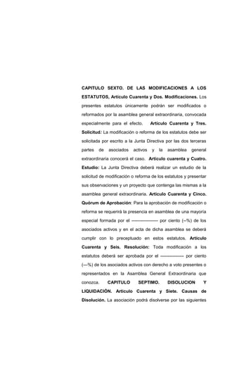 CAPITULO SEXTO. DE LAS MODIFICACIONES A LOS
ESTATUTOS, Artículo Cuarenta y Dos. Modificaciones. Los
presentes estatutos únicamente podrán ser modificados o
reformados por la asamblea general extraordinaria, convocada
especialmente para el efecto. Artículo Cuarenta y Tres.
Solicitud: La modificación o reforma de los estatutos debe ser
solicitada por escrito a la Junta Directiva por las dos terceras
partes de asociados activos y la asamblea general
extraordinaria conocerá el caso. Artículo cuarenta y Cuatro.
Estudio: La Junta Directiva deberá realizar un estudio de la
solicitud de modificación o reforma de los estatutos y presentar
sus observaciones y un proyecto que contenga las mismas a la
asamblea general extraordinaria. Artículo Cuarenta y Cinco.
Quórum de Aprobación: Para la aprobación de modificación o
reforma se requerirá la presencia en asamblea de una mayoría
especial formada por el ------------------ por ciento (--%) de los
asociados activos y en el acta de dicha asamblea se deberá
cumplir con lo preceptuado en estos estatutos. Artículo
Cuarenta y Seis. Resolución: Toda modificación a los
estatutos deberá ser aprobada por el ---------------- por ciento
(---%) de los asociados activos con derecho a voto presentes o
representados en la Asamblea General Extraordinaria que
conozca. CAPITULO SEPTIMO. DISOLUCION Y
LIQUIDACIÓN. Articulo Cuarenta y Siete. Causas de
Disolución. La asociación podrá disolverse por las siguientes
 