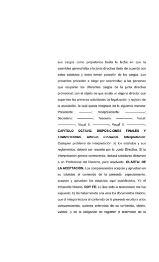 sus cargos como propietarios hasta la fecha en que la
asamblea general elija a la junta directiva titular de acuerdo con
estos estatutos y estos tomen posesión de los cargos. Los
presentes proceden a elegir por unanimidad a las personas
que ocuparán los diferentes cargos de la junta directiva
provisional, con el objeto de que exista un órgano director que
supervise las primeras actividades de legalización y registro de
la asociación, la cual queda integrada de la siguiente manera:
Presidente: ------------; Vicepresidente: -------------------;
Secretario: ---------------; Tesorero: ---------------; Vocal:
-----------------; Vocal II: ----------------; Vocal III: -----------------.
CAPITULO OCTAVO. DISPOSICIONES FINALES Y
TRANSITORIAS. Articulo Cincuenta. Interpretación:
Cualquier problema de interpretación de los estatutos y sus
reglamentos, deberá ser resuelto por la Junta Directiva. Si la
interpretación genera controversia, deberá solicitarse dictamen
a un Profesional del Derecho, para resolverla. CUARTA: DE
LA ACEPTACIÓN. Los comparecientes aceptan y aprueban en
su totalidad el contenido de la presente, especialmente,
aceptan y aprueban los estatutos aquí establecidos. Yo el
Infrascrito Notario, DOY FE: a) Que todo lo relacionado me fue
expuesto; b) De haber tenido a la vista los documentos citados;
que di íntegra lectura al contenido de la presente escritura a los
comparecientes, quienes enterados de su contenido, objeto,
validez, y de la obligación de registrar el testimonio de la
 