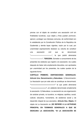 previas con el objeto de constituir una asociación civil sin
finalidades lucrativas, cuyo objeto y fines puedan promover,
ejercer y proteger sus intereses comunes, de conformidad con
lo establecido por la Constitución Política de la República de
Guatemala y demás leyes vigentes, razón por la cual, por
unanimidad expresamente declaran su volunta de constituir
una asociación civil que se denominará
“---------------------------------------“, la que podrá abreviarse
“----------------------“. TERCERA: Someten a conocimiento de los
presentes los estatutos que regirán a la asociación, los cuales
después de haber sido ampliamente discutidos, son aprobados
por unanimidad por los presentes, los cuales quedan de la
siguiente forma:
CAPITULO PRIMERO. DISPOSICIONES GENERALES:
Articulo Uno. Denominación y Naturaleza.: I) Denominación:
La Asociación que por este acto se constituye se denominará:
“--------------------------------------------” la que podrá abreviarse
“----------------------------”, en adelante denominada simplemente
la asociación. II) Naturaleza. La asociación es una organización
de carácter privado, no lucrativa, no religiosa, apolítica, social,
cultural, educativa, humanitaria, de asistencia social y de
desarrollo integral de sus asociados. Articulo Dos. Objeto. El
objeto de La Asociación es (SE REFIERE A LA ACTIVIDAD
PRINCIPAL EN TERMINOS GENERALES A QUE SE
DEDICARA LA ASOCIACIÓN, “SI LA ASOCIACIÓN SE
 