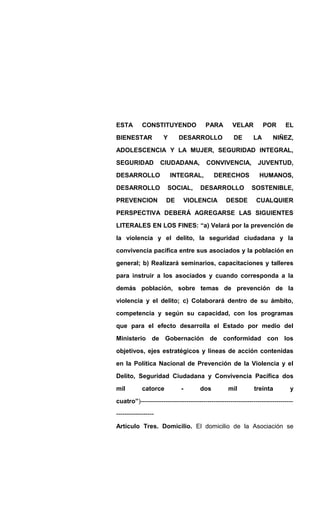 ESTA CONSTITUYENDO PARA VELAR POR EL
BIENESTAR Y DESARROLLO DE LA NIÑEZ,
ADOLESCENCIA Y LA MUJER, SEGURIDAD INTEGRAL,
SEGURIDAD CIUDADANA, CONVIVENCIA, JUVENTUD,
DESARROLLO INTEGRAL, DERECHOS HUMANOS,
DESARROLLO SOCIAL, DESARROLLO SOSTENIBLE,
PREVENCION DE VIOLENCIA DESDE CUALQUIER
PERSPECTIVA DEBERÁ AGREGARSE LAS SIGUIENTES
LITERALES EN LOS FINES: “a) Velará por la prevención de
la violencia y el delito, la seguridad ciudadana y la
convivencia pacifica entre sus asociados y la población en
general; b) Realizará seminarios, capacitaciones y talleres
para instruir a los asociados y cuando corresponda a la
demás población, sobre temas de prevención de la
violencia y el delito; c) Colaborará dentro de su ámbito,
competencia y según su capacidad, con los programas
que para el efecto desarrolla el Estado por medio del
Ministerio de Gobernación de conformidad con los
objetivos, ejes estratégicos y líneas de acción contenidas
en la Política Nacional de Prevención de la Violencia y el
Delito, Seguridad Ciudadana y Convivencia Pacífica dos
mil catorce - dos mil treinta y
cuatro”)-------------------------------------------------------------------------
------------------
Artículo Tres. Domicilio. El domicilio de la Asociación se
 