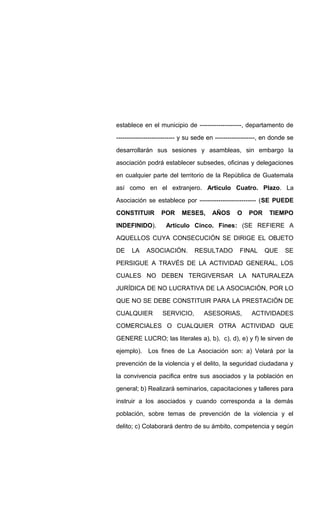 establece en el municipio de --------------------, departamento de
---------------------------- y su sede en -------------------, en donde se
desarrollarán sus sesiones y asambleas, sin embargo la
asociación podrá establecer subsedes, oficinas y delegaciones
en cualquier parte del territorio de la República de Guatemala
así como en el extranjero. Articulo Cuatro. Plazo. La
Asociación se establece por --------------------------- (SE PUEDE
CONSTITUIR POR MESES, AÑOS O POR TIEMPO
INDEFINIDO). Articulo Cinco. Fines: (SE REFIERE A
AQUELLOS CUYA CONSECUCIÓN SE DIRIGE EL OBJETO
DE LA ASOCIACIÓN. RESULTADO FINAL QUE SE
PERSIGUE A TRAVÉS DE LA ACTIVIDAD GENERAL, LOS
CUALES NO DEBEN TERGIVERSAR LA NATURALEZA
JURÍDICA DE NO LUCRATIVA DE LA ASOCIACIÓN, POR LO
QUE NO SE DEBE CONSTITUIR PARA LA PRESTACIÓN DE
CUALQUIER SERVICIO, ASESORIAS, ACTIVIDADES
COMERCIALES O CUALQUIER OTRA ACTIVIDAD QUE
GENERE LUCRO; las literales a), b), c), d), e) y f) le sirven de
ejemplo). Los fines de La Asociación son: a) Velará por la
prevención de la violencia y el delito, la seguridad ciudadana y
la convivencia pacifica entre sus asociados y la población en
general; b) Realizará seminarios, capacitaciones y talleres para
instruir a los asociados y cuando corresponda a la demás
población, sobre temas de prevención de la violencia y el
delito; c) Colaborará dentro de su ámbito, competencia y según
 