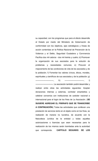 su capacidad, con los programas que para el efecto desarrolla
el Estado por medio del Ministerio de Gobernación de
conformidad con los objetivos, ejes estratégicos y líneas de
acción contenidas en la Política Nacional de Prevención de la
Violencia y el Delito, Seguridad Ciudadana y Convivencia
Pacífica dos mil catorce - dos mil treinta y cuatro; d) Promover
la organización de sus asociados para la solución de
problemas y necesidades comunes; e) Procurar el
mejoramiento de las condiciones de vida de los asociados y de
la población. f) Fomentar los valores cívicos, éticos, morales,
espirituales y científicos de sus asociados y de la población; g)
----------------------------, h) ------------------------------, i)
---------------------------. La asociación también podrá desarrollar y
realizar entre otras las actividades siguientes: Aceptar
donaciones internas y externas, contratar empréstitos y
celebrar convenios con instituciones de carácter nacional e
internacional para el logro de los fines de La Asociación. (SE
SUGIERE AGREGAR EL PÁRRAFO QUE SE TRANSCRIBE
A CONTINUACIÓN) Todas las actividades que conlleven una
prestación de servicios tanto en el objeto como en los fines, se
realizarán de manera no lucrativa, de acuerdo con la
Naturaleza Jurídica de la entidad y todas aquellas
autorizaciones o licencias que sean necesarias para la
realización de los mismos serán tramitadas ante la autoridad
que corresponda. CAPITULO SEGUNDO: DE LOS
 