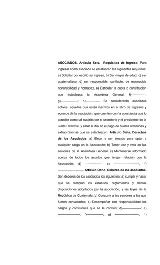ASOCIADOS. Artículo Seis. Requisitos de Ingreso: Para
ingresar como asociado se establecen los siguientes requisitos:
a) Solicitar por escrito su ingreso, b) Ser mayor de edad, c) ser
guatemalteco, d) ser responsable, confiable, de reconocida
honorabilidad y honradez, e) Cancelar la cuota o contribución
que establezca la Asamblea General, f)--------------;
g)-----------------; h)-------------. Se considerarán asociados
activos, aquellos que estén inscritos en el libro de ingresos y
egresos de la asociación, que cuenten con la constancia que lo
acredite como tal suscrita por el secretario y el presidente de la
Junta Directiva, y estar al día en el pago de cuotas ordinarias y
extraordinarias que se establezcan. Articulo Siete. Derechos
de los Asociados: a) Elegir y ser electos para optar a
cualquier cargo en la Asociación; b) Tener voz y voto en las
sesiones de la Asamblea General; c) Mantenerse informado
acerca de todos los asuntos que tengan relación con la
Asociación; d) ---------------- e) ------------------------, f)
------------------------. Artículo Ocho. Deberes de los asociados.
Son deberes de los asociados los siguientes: a) cumplir y hacer
que se cumplan los estatutos, reglamentos y demás
disposiciones adoptados por la asociación, y las leyes de la
República de Guatemala; b) Concurrir a las sesiones a las que
fueren convocados; c) Desempeñar con responsabilidad los
cargos y comisiones que se le confíen; d)------------------; e)
---------------------; f)----------------; g) -----------------------; h)
 