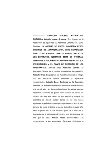 -------------------. CAPITULO TERCERO. ESTRUCTURA
ORGÁNICA. Artículo Nueve. Órganos.: Son órganos de la
Asociación los siguientes: a) Asamblea General; y b) Junta
Directiva. (SI ADEMÁS DE ESTOS, CONSIGNA OTROS
ÓRGANOS DE ADMINISTRACIÓN, DEBE ESTABLECER
TODO LO RELACIONADO CON LOS MISMOS DENTRO DE
LOS ESTATUTOS, INDICANDO COMO SE INTEGRAN,
QUIEN LOS ELIGE, O EN SU CASO LOS DESTITUYE, SUS
ATRIBUCIONES Y EL PLAZO DE DURACIÓN DE LOS
INTEGRANTES). Articulo Diez. Asamblea General. La
Asamblea General es la máxima autoridad de la asociación.
Artículo Once. Integración. La Asamblea General se integra
con los asociados activos presentes y legalmente
representados. Articulo Doce. Sesiones de la Asamblea
General: La Asamblea General se reunirá en forma ordinaria
una vez al año y en forma extraordinaria las veces que sea
necesario. Asimismo se podrá reunir cuando lo solicite un
mínimo del diez por ciento de los asociados activos. La
asamblea se deberá realizar dentro de los tres meses
siguientes al período contable que haya concluido, el cual será
del uno de enero al treinta y uno de diciembre de cada año,
salvo el primer año el cual iniciará a partir de la fecha de la
inscripción de la asociación al treinta y uno de diciembre del
año que se trate. Articulo Trece. Convocatoria: Las
convocatorias a las Asambleas Generales Ordinarias o
 