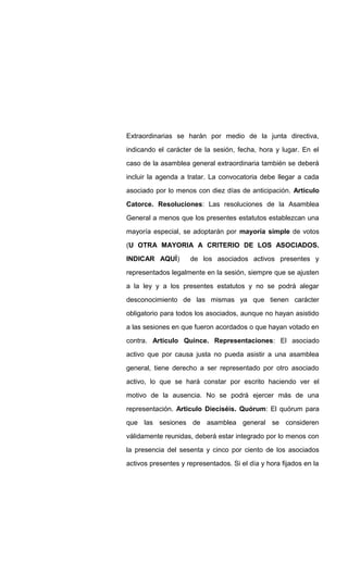 Extraordinarias se harán por medio de la junta directiva,
indicando el carácter de la sesión, fecha, hora y lugar. En el
caso de la asamblea general extraordinaria también se deberá
incluir la agenda a tratar. La convocatoria debe llegar a cada
asociado por lo menos con diez días de anticipación. Articulo
Catorce. Resoluciones: Las resoluciones de la Asamblea
General a menos que los presentes estatutos establezcan una
mayoría especial, se adoptarán por mayoría simple de votos
(U OTRA MAYORIA A CRITERIO DE LOS ASOCIADOS.
INDICAR AQUÍ) de los asociados activos presentes y
representados legalmente en la sesión, siempre que se ajusten
a la ley y a los presentes estatutos y no se podrá alegar
desconocimiento de las mismas ya que tienen carácter
obligatorio para todos los asociados, aunque no hayan asistido
a las sesiones en que fueron acordados o que hayan votado en
contra. Articulo Quince. Representaciones: El asociado
activo que por causa justa no pueda asistir a una asamblea
general, tiene derecho a ser representado por otro asociado
activo, lo que se hará constar por escrito haciendo ver el
motivo de la ausencia. No se podrá ejercer más de una
representación. Articulo Dieciséis. Quórum: El quórum para
que las sesiones de asamblea general se consideren
válidamente reunidas, deberá estar integrado por lo menos con
la presencia del sesenta y cinco por ciento de los asociados
activos presentes y representados. Si el día y hora fijados en la
 