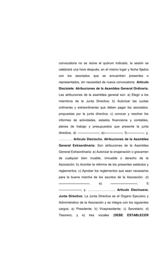 convocatoria no se reúne el quórum indicado, la sesión se
celebrará una hora después, en el mismo lugar y fecha fijados
con los asociados que se encuentren presentes o
representados, sin necesidad de nueva convocatoria. Artículo
Diecisiete: Atribuciones de la Asamblea General Ordinaria.
Las atribuciones de la asamblea general son: a) Elegir a los
miembros de la Junta Directiva; b) Autorizar las cuotas
ordinarias y extraordinarias que deben pagar los asociados,
propuestas por la junta directiva; c) conocer y resolver los
informes de actividades, estados financieros y contables,
planes de trabajo y presupuestos que presente la junta
directiva; d) --------------------; e)-----------------; f)----------------; y,
…………. Artículo Dieciocho. Atribuciones de la Asamblea
General Extraordinaria: Son atribuciones de la Asamblea
General Extraordinaria: a) Autorizar la enajenación o gravamen
de cualquier bien mueble, inmueble o derecho de la
Asociación; b) Acordar la reforma de los presentes estatutos y
reglamentos; c) Aprobar los reglamentos que sean necesarios
para la buena marcha de los asuntos de la Asociación; .d)
-----------------------------. e) -------------------------; f)
---------------------; y, …………………….. Artículo Diecinueve.
Junta Directiva: La Junta Directiva es el Órgano Ejecutivo y
Administrativo de la Asociación y se integra con los siguientes
cargos; a) Presidente; b) Vicepresidente; c) Secretario; d)
Tesorero; y e) tres vocales (DEBE ESTABLECER
 