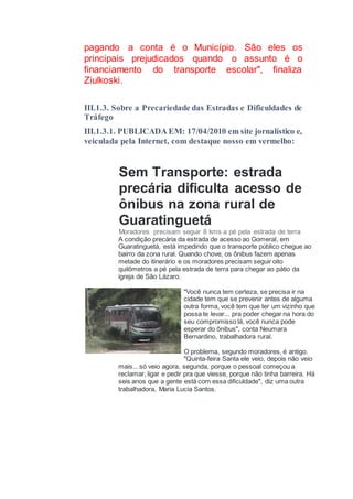 pagando a conta é o Município. São eles os
principais prejudicados quando o assunto é o
financiamento do transporte escolar", finaliza
Ziulkoski.
III.1.3. Sobre a Precariedade das Estradas e Dificuldades de
Tráfego
III.1.3.1. PUBLICADA EM: 17/04/2010 em site jornalístico e,
veiculada pela Internet, com destaque nosso em vermelho:
Sem Transporte: estrada
precária dificulta acesso de
ônibus na zona rural de
Guaratinguetá
Moradores precisam seguir 8 kms a pé pela estrada de terra
A condição precária da estrada de acesso ao Gomeral, em
Guaratinguetá, está impedindo que o transporte público chegue ao
bairro da zona rural. Quando chove, os ônibus fazem apenas
metade do itinerário e os moradores precisam seguir oito
quilômetros a pé pela estrada de terra para chegar ao pátio da
igreja de São Lázaro.
"Você nunca tem certeza, se precisa ir na
cidade tem que se prevenir antes de alguma
outra forma, você tem que ter um vizinho que
possa te levar... pra poder chegar na hora do
seu compromisso lá, você nunca pode
esperar do ônibus", conta Neumara
Bernardino, trabalhadora rural.
O problema, segundo moradores, é antigo.
"Quinta-feira Santa ele veio, depois não veio
mais... só veio agora, segunda, porque o pessoal começou a
reclamar, ligar e pedir pra que viesse, porque não tinha barreira. Há
seis anos que a gente está com essa dificuldade", diz uma outra
trabalhadora, Maria Lucia Santos.
 