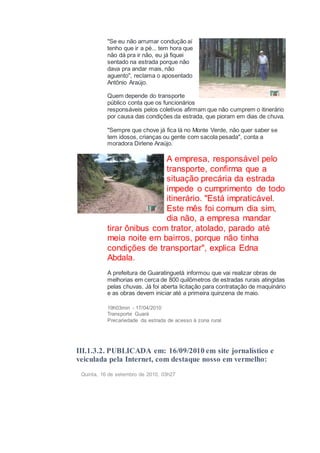 "Se eu não arrumar condução aí
tenho que ir a pé... tem hora que
não dá pra ir não, eu já fiquei
sentado na estrada porque não
dava pra andar mais, não
aguento", reclama o aposentado
Antônio Araújo.
Quem depende do transporte
público conta que os funcionários
responsáveis pelos coletivos afirmam que não cumprem o itinerário
por causa das condições da estrada, que pioram em dias de chuva.
"Sempre que chove já fica lá no Monte Verde, não quer saber se
tem idosos, crianças ou gente com sacola pesada", conta a
moradora Dirlene Araújo.
A empresa, responsável pelo
transporte, confirma que a
situação precária da estrada
impede o cumprimento de todo
itinerário. "Está impraticável.
Este mês foi comum dia sim,
dia não, a empresa mandar
tirar ônibus com trator, atolado, parado até
meia noite em bairros, porque não tinha
condições de transportar", explica Edna
Abdala.
A prefeitura de Guaratinguetá informou que vai realizar obras de
melhorias em cerca de 800 quilômetros de estradas rurais atingidas
pelas chuvas. Já foi aberta licitação para contratação de maquinário
e as obras devem iniciar até a primeira quinzena de maio.
19h03min - 17/04/2010
Transporte Guará
Precariedade da estrada de acesso à zona rural
III.1.3.2. PUBLICADA em: 16/09/2010 em site jornalístico e
veiculada pela Internet, com destaque nosso em vermelho:
Quinta, 16 de setembro de 2010, 03h27
 