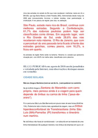 Uma das estradas do estado do Rio que mais receberam melhorias neste ano foi a
BR-393, que liga Barra Mansa a Além Paraíba (MG). Administrada desde março de
2008 pela concessionária Acciona, a rodovia recebeu nova pavimentação e
sinalização. A via passou de regular para boa, na avaliação.
São Paulo, estado mais rico do Brasil, continua com
melhores estradas. Segundo a Confederação,
61,7% das rodovias paulistas podem hoje ser
classificadas como ótimas. Em segundo lugar, vem
o Rio Grande do Sul, onde 28,6% das vias
receberam nota máxima. O Rio de Janeiro, que com
o percentual do ano passado teria ficado à frente das
estradas gaúchas, comeu poeira, com 16,2%, e
ficou em quarto.
As estradas da região Norte estão na lanterna. Roraima é o estado que apresenta
situação pior, com 48,8% da malha viária classificada como péssima.
III.1.3.3. PUBLICADAem: agosto de 2010 emsite jornalístico
e veiculado pela Internet, com observaçõese destaques nossos
em vermelho:
CIDADE ISOLADA
Não se chega a Santana (nem se sai de lá...) sem padecer no caminho
Se já é difícil chegar a Santana do Maranhão com carro
próprio, mais penosa ainda é a viagem para quem
depende de ônibus ou carros de linha (“paus-de-
arara”).
Fiz o percurso São Luís-São Bernardo em pouco mais de seis horas (6h40 às
13h). Poderia ter sido o trecho mais agradável da viagem, mas um ônibus
hiperdesconfortável da Transbrasiliana (linha São
Luís (MA)-Parnaíba (PI) transformou o itinerário
num martírio.
No tal ônibus não havia ar-condicionado – um absurdo em se tratando de uma
linha interestadual. De qualquer maneira, nos ônibus da empresa em que o ar-
 