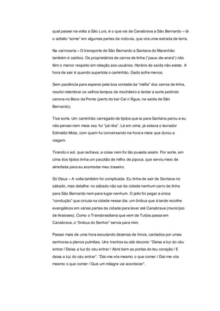 qual passei na volta a São Luís, é o que vai de Canabrava a São Bernardo – lá
o asfalto “some” em algumas partes da rodovia, que vira uma estrada de terra.
Na carroceria – O transporte de São Bernardo a Santana do Maranhão
também é caótico. Os proprietários de carros de linha (“paus-de-arara”) não
têm o menor respeito em relação aos usuários. Horário de saída não existe. A
hora de sair é quando superlota o caminhão. Gado sofre menos.
Sem paciência para esperar pela boa vontade da “máfia” dos carros de linha,
resolvi relembrar os velhos tempos de mochileiro e tentar a sorte pedindo
carona no Beco da Ponte (perto do bar Cai n’Água, na saída de São
Bernardo).
Tive sorte. Um caminhão carregado de tijolos que ia para Santana parou e eu
não pensei nem meia vez: fui “pá riba”. Lá em cima, já estava o lavrador
Edinaldo Mota, com quem fui conversando na hora e meia que durou a
viagem.
Tirando o sol, que rachava, a coisa nem foi tão puxada assim. Por sorte, em
cima dos tijolos tinha um pacotão de milho de pipoca, que serviu meio de
almofada para eu acomodar meu traseiro.
Só Deus – A volta também foi complicada. Eu tinha de sair de Santana no
sábado, mas detalhe: no sábado não sai da cidade nenhum carro de linha
para São Bernardo nem para lugar nenhum. O jeito foi pegar a única
“condução” que circula na cidade nesse dia: um ônibus que à tarde recolhe
evangélicos em várias partes da cidade para levar até Canabrava (município
de Araioses). Como o Transbrasiliana que vem de Tutóia passa em
Canabrava, o “ônibus do Senhor” servia para mim.
Passei mais de uma hora escutando dezenas de hinos, cantados por umas
senhoras a plenos pulmões. Uns trechos eu até decorei: “Deixa a luz do céu
entrar / Deixa a luz do céu entrar / Abre bem as portas do teu coração / E
deixa a luz do céu entrar”. “Dai-me vós mesmo o que comer / Dai-me vós
mesmo o que comer / Que um milagre vai acontecer”.
 