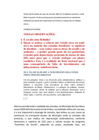 Ainda não foi dessa vez que me converti. Mas foi um bálsamo escutar o nome
Dele enquanto o ônibus avançava por povoados poeirentos e miseráveis,
habitados por gente sem esperança nos homens, à espera de um milagre
divino...
(OSWALDO VIVIANI)
NOSSAS OBSERVAÇÕES:
1. É ou não uma Belíndia?
2. Quem se arrisca a colocar um veículo novo ou semi-
novo na maioria das estradas brasileiras se sujeitará
de imediato – sem contar com os riscos de assalto e de
acidentes – a perder grande parte do seu patrimônio
(veículo) pela depreciação acelerada de menos de dois
(02) anos para que o veículo trafegue em plenas
condições. Esta é a realidade da frota nacional que é
uma consequência da falta de investimentos em
infraestrutura rodoferroviária.
III.2. DA REALIDADE A SER OBSERVADA COMO
PRINCÍPIO DE DIREITO
Um dos princípios fortes a ser observado pelos administradores públicos e,
pela sociedade em geral, o qual é o principal indutor na elaboração das normas
jurídicas e, necessário como pressuposto de vários outros princípios
informadores do Direito Administrativo é o princípio da realidade, destarte,
convém tomarmos ciência da realidade que se relaciona diretamente com o
transporte escolar, aqui, neste subitem e seus desdobramentos, delineada de
forma lógica e concreta sem preconceitos e pré-julgamentos.
[...].”
Mesmo considerando a realidade das estradas, no Município deCasa Nova,
quase100%dafrota escolarera de ônibus,narealidade velhossim,vez que,
é e era impossível o emprego de veículos, tipo ônibus ou van, novos ou
seminovos no transporte escolar do Município onde as estradas são
precárias, o que implica em depreciação aceleradíssima, conforme
demonstra o relatório da CGU para o veículo escolar do programa
“Caminhos da Escola”, adquirido ao preço, atualizado hoje, em
 