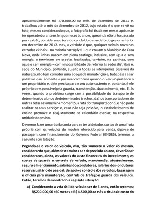 aproximadamente R$ 270.000,00 no mês de dezembro de 2011 e,
trabalhou até o mês de dezembro de 2012, cujo estado é o que se vê na
foto, mesmo considerando que, a fotografia foi tirada em meses após este
ter operado duranteos longosmeses doano e, queainda não tinha passado
por revisão, considerando ter sido concluído o mandato do gestor anterior
em dezembro de 2012. Mas, a verdade é que, qualquer veículo novo nas
estradas vicinais – na maioria carroçável– que cruzam o Município de Casa
Nova, onde linhas nascem em plena caatinga, inclusive, sem água e sem
energia, e terminam em escolas localizadas, também, na caatinga, sem
água e sem energia – com impossibilidade de retorno às sedes distritais e,
sede do Município, portanto, sujeito a todas as intempéries possíveis da
natureza,não tem como ter uma adequada manutenção e, tudo passaa ser
paliativo que, somente é possível contornar quando o veículo pertence a
um proprietário e, dele precisa para o seu auto-sustento e, portanto, é ele
próprio o responsávelpela guarda, manutenção, abastecimento, etc. E, às
vezes, quando o problema surge sem a possibilidade do transporte de
determinados alunos de determinados trechos, daí, os transportadores de
outras rotas assumemno momento, a rota do transportador que não pode
realizar os seus serviços e, caso não seja possível, o estabelecimento de
ensino promove o reajustamento do calendário escolar, na respectiva
unidade de ensino.
Devemosfazer uma rápida conta para seter a ideia dos custosde uma frota
própria com os veículos do modelo oferecido para venda, diga-se de
passagem, com financiamento do Governo Federal (BNDES), teremos a
seguinte constatação:
Pegando-se o valor do veículo, mas, tão somente o valor do mesmo,
considerandoque, além deste valor a ser depreciadoao ano, deverãoser
considerados, ainda, os valores do custo financeiro do investimento, os
custos de: guarda e controle do veículo, manutenção, abastecimento,
seguroe licenciamento, salários dos condutores, salários dos condutores
reservas, saláriode pessoal:de apoioe controle dos veículos, dagaragem
e oficina para manutenção, controle de tráfego e guarda dos veículos.
Então, teremos demonstrado a seguinte situação:
a) Considerando a vida útil do veículo ser de 5 anos, então teremos:
R$270.000,00 :60 meses = R$ 4.500,00 aomês a títulode custodo
 