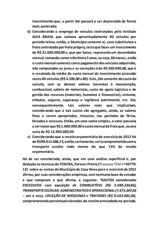 investimento que, a partir daí passará a ser depreciado de forma
mais acelerada;
b) Considerando o emprego de veículos contratados pelo Instituto
ALFA BRASIL que somava aproximadamente 80 veículos por
período letivo, então, o Municípiosomente aí, caso substituísse a
frotacontratada por frota própria, teriaque fazer um investimento
de R$ 21.600.000,00 e, que por baixo, representaum desembolso
mensal, tomando como referência5 anos, ouseja, 60 meses, então
o customensal somente comopagamentodos veículos adquiridos,
não computados os juros e as correções é de R$ 360.000,00, que é
o resultado da média do custo mensal do investimento acrescido
vezes 80 veículos (R$ 4.500,00 x 80). Este, tãosomente docustodo
veículo, sem os demais valores inerentes à manutenção,
combustível, salário de motoristas, custo do apoio logístico e de
gestão dos recursos (materiais, humanos e financeiros), vistorias,
tributos, seguros, segurança e vigilância patrimonial, etc. Daí,
consequentemente, tais valores mais que triplicariam,
considerando que a tais custos são agregados, ainda, os valores
fixos a serem apropriados, inclusive, nos períodos de férias,
feriados e recessos. Então, em uma conta simples, o valor passaria
a sermaiorque R$1.080.000,00ocustomensaldafrotaque, aoano
seria de R$ 12.960.000,00.
c) Considerando que a receitaorçamentária do exercíciode 2012 foi
de R$98.611.086,73,então,certamente,seriacomprometidocomo
transporte escolar nada menos do que 13% da receita
orçamentária.
Há de ser considerado, ainda, que em uma análise superficial e, por
dedução os técnicos doTCM/BA, Parecer Prévio(Processo TCMnº 09779-
13) sobre as contas do Municípiode Casa Nova para o exercíciode 2012
afirma, por suas considerações empíricas, semnenhumabase de estudos
e que comprove o que afirma, o seguinte: “GASTOS considerados
EXCESSIVOS com aquisição de COMBUSTÍVEL (R$ 2.490.334,86),
TRANSPORTEESCOLAR, ADMINISTRATIVO EOPERACIONAL (7.671.647,03
– jan a nov), LOCAÇÃO DE MÁQUINAS e TRATORES (R$ 8.103.081,50),
comprometendo percentuaiselevados da receita arrecadada no período,
 