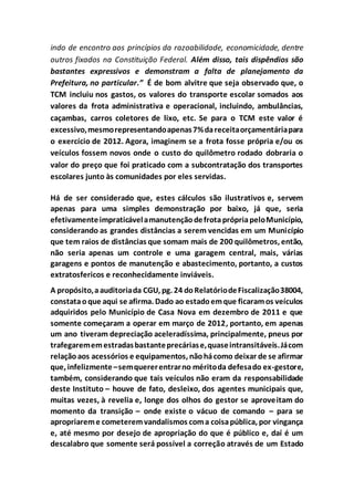 indo de encontro aos princípios da razoabilidade, economicidade, dentre
outros fixados na Constituição Federal. Além disso, tais dispêndios são
bastantes expressivos e demonstram a falta de planejamento da
Prefeitura, no particular.” É de bom alvitre que seja observado que, o
TCM incluiu nos gastos, os valores do transporte escolar somados aos
valores da frota administrativa e operacional, incluindo, ambulâncias,
caçambas, carros coletores de lixo, etc. Se para o TCM este valor é
excessivo,mesmorepresentandoapenas7%dareceitaorçamentáriapara
o exercício de 2012. Agora, imaginem se a frota fosse própria e/ou os
veículos fossem novos onde o custo do quilômetro rodado dobraria o
valor do preço que foi praticado com a subcontratação dos transportes
escolares junto às comunidades por eles servidas.
Há de ser considerado que, estes cálculos são ilustrativos e, servem
apenas para uma simples demonstração por baixo, já que, seria
efetivamenteimpraticávelamanutençãodefrotaprópriapeloMunicípio,
considerando as grandes distâncias a serem vencidas em um Município
que tem raios de distâncias que somam mais de 200 quilômetros, então,
não seria apenas um controle e uma garagem central, mais, várias
garagens e pontos de manutenção e abastecimento, portanto, a custos
extratosfericos e reconhecidamente inviáveis.
A propósito,aauditoriada CGU, pg. 24 doRelatóriodeFiscalização38004,
constataoque aqui se afirma. Dado ao estadoemque ficaramos veículos
adquiridos pelo Município de Casa Nova em dezembro de 2011 e que
somente começaram a operar em março de 2012, portanto, em apenas
um ano tiveram depreciação aceleradíssima, principalmente, pneus por
trafegarememestradasbastanteprecáriase,quaseintransitáveis.Jácom
relaçãoaos acessórios e equipamentos, nãohácomo deixar de se afirmar
que, infelizmente–semquererentrarno méritoda defesado ex-gestore,
também, considerando que tais veículos não eram da responsabilidade
deste Instituto – houve de fato, desleixo, dos agentes municipais que,
muitas vezes, à revelia e, longe dos olhos do gestor se aproveitam do
momento da transição – onde existe o vácuo de comando – para se
apropriareme cometeremvandalismos coma coisapública, por vingança
e, até mesmo por desejo de apropriação do que é público e, daí é um
descalabro que somente será possível a correção através de um Estado
 