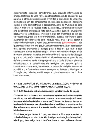 extremamente estranho, considerando que, segundo informações da
própria Prefeitura de Casa Nova, a auditoria foi solicitada pelo gestor que
assumiu a administração municipal (Prefeito), o qual, antes de ser gestor
municipal era um dos concorrentes em licitações, da espécie (transporte
escolar e frota administrativa e operacional), junto ao Município de Casa
Nova. A intenção da devassa existia e, antecedeu, aproximadamente um
ano a auditoria, em questão, feita pela CGU, ainda, quando o atual gestor
postulava sua candidatura a Prefeito e, que por intermédio de um seu
correligionário, pelas vias não convencionais, buscava informações sobre
autônomos subcontratados pelo Instituto ALFA BRASIL para operar o
contrato firmado com o Poder Executivo Municipal (Documento 02). Não
queremosafirmarcomisto que, a CGUserviuaosinteressesdo atual gestor,
mas, apenas chamamos a atenção para o fato de que este e seus
comandados não se mobilizaram para que os documentos chegassem às
mãos dos auditores, inclusive, encaminhando-os à Secretaria de Educação
que era a Unidade Orçamentária fiscalizadora do contrato e, quem de fato
definia os roteiros, as datas de pagamento e, a conferência das planilhas
individualizadas e consolidadas de medições dos serviços para o
competente faturamento, bem como, os mapas de medições de trechos
por GPS e que foram devidamente entregues na Secretaria Municipal de
Educação que, inclusive, os utilizava para o planejamento das matriculas e
censos escolares.
II – DAS DISPOSIÇÕES DO RELATÓRIO DE FISCALIZAÇÃO Nº 38004 de
04/03/2013 DA CGU E DAS JUSTIFICATIVAS/CONTESTAÇÕES
1.2.1.2. Utilizaçãode veículos inadequados paratransporte de alunos
Preliminarmente, convématentarmos paraa problemáticado transporte
escolar e, que reincidentemente temos argumentado nas justificativas
junto ao Ministério Público e junto aos Tribunais de Contas, dentre os
quais ao TCU, quando questionados sobre a qualidade e, quanto ao tipo
dos veículos que fazem o transporte escolar; principalmente, quanto à
idade dos mesmos.
Em síntese, o que ocorre é o que, ora temos a dizer com excertos de
trabalhofeitopor esteInstitutoAlfaBrasilparaorientaçãoa determinado
Município, fronteiriço com o de Casa Nova – com relevo e demais
 
