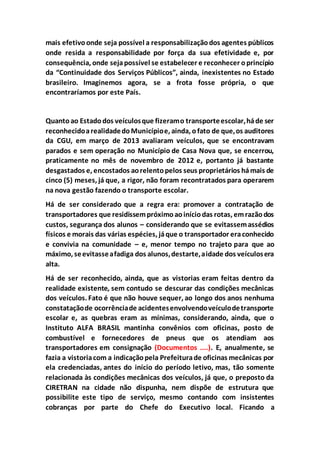 mais efetivoonde seja possível a responsabilizaçãodos agentes públicos
onde resida a responsabilidade por força da sua efetividade e, por
consequência, onde sejapossível se estabelecer e reconhecer oprincípio
da “Continuidade dos Serviços Públicos”, ainda, inexistentes no Estado
brasileiro. Imaginemos agora, se a frota fosse própria, o que
encontraríamos por este País.
Quantoao Estadodos veículosque fizeramo transporteescolar,háde ser
reconhecidoarealidadedoMunicípioe, ainda, ofato de que,os auditores
da CGU, em março de 2013 avaliaram veículos, que se encontravam
parados e sem operação no Município de Casa Nova que, se encerrou,
praticamente no mês de novembro de 2012 e, portanto já bastante
desgastados e, encostados aorelentopelos seus proprietários hámais de
cinco (5) meses, já que, a rigor, não foram recontratados para operarem
na nova gestão fazendo o transporte escolar.
Há de ser considerado que a regra era: promover a contratação de
transportadores que residissempróximoaoiníciodas rotas, emrazãodos
custos, segurança dos alunos – considerando que se evitassemassédios
físicos e morais das várias espécies, jáque o transportador eraconhecido
e convivia na comunidade – e, menor tempo no trajeto para que ao
máximo, seevitasseafadiga dos alunos,destarte,aidade dos veículosera
alta.
Há de ser reconhecido, ainda, que as vistorias eram feitas dentro da
realidade existente, sem contudo se descurar das condições mecânicas
dos veículos. Fato é que não houve sequer, ao longo dos anos nenhuma
constataçãode ocorrênciade acidentesenvolvendoveículodetransporte
escolar e, as quebras eram as mínimas, considerando, ainda, que o
Instituto ALFA BRASIL mantinha convênios com oficinas, posto de
combustível e fornecedores de pneus que os atendiam aos
transportadores em consignação (Documentos ....). E, anualmente, se
fazia a vistoriacom a indicaçãopela Prefeiturade oficinas mecânicas por
ela credenciadas, antes do início do período letivo, mas, tão somente
relacionada às condições mecânicas dos veículos, já que, o preposto da
CIRETRAN na cidade não dispunha, nem dispõe de estrutura que
possibilite este tipo de serviço, mesmo contando com insistentes
cobranças por parte do Chefe do Executivo local. Ficando a
 
