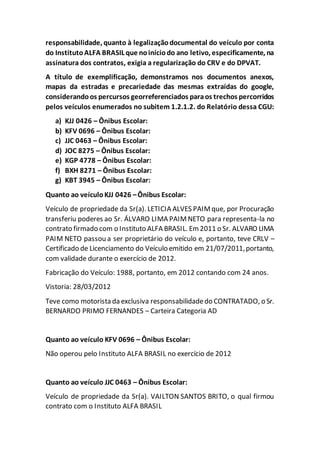 responsabilidade, quanto à legalizaçãodocumental do veículo por conta
do InstitutoALFA BRASIL que noiníciodo ano letivo, especificamente, na
assinatura dos contratos, exigia a regularização do CRV e do DPVAT.
A título de exemplificação, demonstramos nos documentos anexos,
mapas da estradas e precariedade das mesmas extraídas do google,
considerandoos percursos georreferenciados paraos trechos percorridos
pelos veículos enumerados no subitem 1.2.1.2. do Relatório dessa CGU:
a) KJJ 0426 – Ônibus Escolar:
b) KFV 0696 – Ônibus Escolar:
c) JJC 0463 – Ônibus Escolar:
d) JOC 8275 – Ônibus Escolar:
e) KGP 4778 – Ônibus Escolar:
f) BXH 8271 – Ônibus Escolar:
g) KBT 3945 – Ônibus Escolar:
Quanto ao veículoKJJ 0426 –Ônibus Escolar:
Veículo de propriedade da Sr(a). LETICIA ALVES PAIMque, por Procuração
transferiu poderes ao Sr. ÁLVARO LIMA PAIMNETO para representa-la no
contrato firmado com o Instituto ALFA BRASIL. Em 2011 o Sr. ALVARO LIMA
PAIM NETO passou a ser proprietário do veículo e, portanto, teve CRLV –
Certificado de Licenciamento do Veículo emitido em 21/07/2011,portanto,
com validade durante o exercício de 2012.
Fabricação do Veículo: 1988, portanto, em 2012 contando com 24 anos.
Vistoria: 28/03/2012
Teve como motorista da exclusiva responsabilidadedo CONTRATADO, o Sr.
BERNARDO PRIMO FERNANDES – Carteira Categoria AD
Quanto ao veículo KFV 0696 – Ônibus Escolar:
Não operou pelo Instituto ALFA BRASIL no exercício de 2012
Quanto ao veículo JJC 0463 – Ônibus Escolar:
Veículo de propriedade da Sr(a). VAILTON SANTOS BRITO, o qual firmou
contrato com o Instituto ALFA BRASIL
 