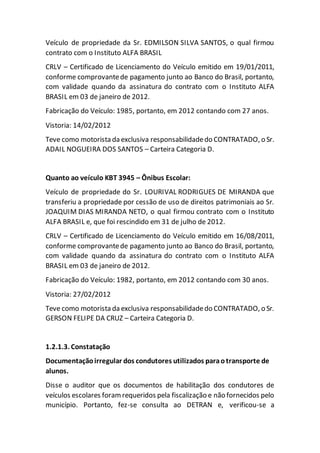 Veículo de propriedade da Sr. EDMILSON SILVA SANTOS, o qual firmou
contrato com o Instituto ALFA BRASIL
CRLV – Certificado de Licenciamento do Veículo emitido em 19/01/2011,
conforme comprovantede pagamento junto ao Banco do Brasil, portanto,
com validade quando da assinatura do contrato com o Instituto ALFA
BRASIL em 03 de janeiro de 2012.
Fabricação do Veículo: 1985, portanto, em 2012 contando com 27 anos.
Vistoria: 14/02/2012
Teve como motorista da exclusiva responsabilidadedo CONTRATADO, o Sr.
ADAIL NOGUEIRA DOS SANTOS – Carteira Categoria D.
Quanto ao veículo KBT 3945 – Ônibus Escolar:
Veículo de propriedade do Sr. LOURIVAL RODRIGUES DE MIRANDA que
transferiu a propriedade por cessão de uso de direitos patrimoniais ao Sr.
JOAQUIM DIAS MIRANDA NETO, o qual firmou contrato com o Instituto
ALFA BRASIL e, que foi rescindido em 31 de julho de 2012.
CRLV – Certificado de Licenciamento do Veículo emitido em 16/08/2011,
conforme comprovantede pagamento junto ao Banco do Brasil, portanto,
com validade quando da assinatura do contrato com o Instituto ALFA
BRASIL em 03 de janeiro de 2012.
Fabricação do Veículo: 1982, portanto, em 2012 contando com 30 anos.
Vistoria: 27/02/2012
Teve como motorista da exclusiva responsabilidadedo CONTRATADO, o Sr.
GERSON FELIPE DA CRUZ – Carteira Categoria D.
1.2.1.3. Constatação
Documentaçãoirregular dos condutores utilizados paraotransporte de
alunos.
Disse o auditor que os documentos de habilitação dos condutores de
veículos escolares foramrequeridos pela fiscalização e não fornecidos pelo
município. Portanto, fez-se consulta ao DETRAN e, verificou-se a
 