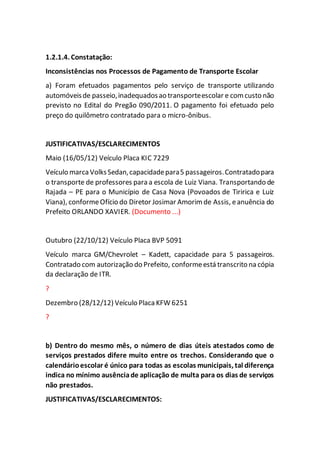 1.2.1.4. Constatação:
Inconsistências nos Processos de Pagamento de Transporte Escolar
a) Foram efetuados pagamentos pelo serviço de transporte utilizando
automóveisde passeio,inadequadosao transporteescolar e comcusto não
previsto no Edital do Pregão 090/2011. O pagamento foi efetuado pelo
preço do quilômetro contratado para o micro-ônibus.
JUSTIFICATIVAS/ESCLARECIMENTOS
Maio (16/05/12) Veículo Placa KIC 7229
Veículo marca VolksSedan,capacidadepara5 passageiros.Contratadopara
o transporte de professores para a escola de Luiz Viana. Transportando de
Rajada – PE para o Município de Casa Nova (Povoados de Tiririca e Luiz
Viana), conformeOfício do Diretor Josimar Amorim de Assis, eanuência do
Prefeito ORLANDO XAVIER. (Documento ...)
Outubro (22/10/12) Veículo Placa BVP 5091
Veículo marca GM/Chevrolet – Kadett, capacidade para 5 passageiros.
Contratado com autorização do Prefeito, conformeestá transcrito na cópia
da declaração de ITR.
?
Dezembro (28/12/12) Veículo Placa KFW 6251
?
b) Dentro do mesmo mês, o número de dias úteis atestados como de
serviços prestados difere muito entre os trechos. Considerando que o
calendárioescolar é único para todas as escolas municipais, tal diferença
indica no mínimo ausênciade aplicação de multa para os dias de serviços
não prestados.
JUSTIFICATIVAS/ESCLARECIMENTOS:
 