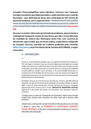 situações físicas-geográficas quase idênticas, inclusive, com inúmeras
estradas carroçáveis que ligampovoados e sedes distritais coma sede do
Município – para definição de bases para celebração de TAC (Termo de
AjustedeConduta), com oseguintetítulo: “EMBASAMENTONECESSÁRIO
PARADEFINIÇÃODEPARÂMETROSPARATERMODEAJUSTEDECONDUTA
COMO MINISTÉRIOPÚBLICOSOBRETRANSPORTEESCOLAR”(Documento
03).
Para que se tenhaa ideiamais aproximada do problema, apresentamos a
realidade do transporte escolar de Casa Nova, que não é muitodiferente
da realidade da maioria dos Municípios deste País, com excertos do
documento supra citado, que em breve análise, expõe básica radiografia
da situação. Excertos, extraídos do trabalho produzido pelo consultor
Nildo Lima Santos, atual Presidente deste InstitutoALFA BRASIL, aseguir
transcritos:
II - INTRODUÇÃO:
[...]
Há de ser reconhecido de passagem que, as exigências do Ministério Público no
TAC, são legaise razoáveis,mas,que merecemalgumasponderaçõescomrelação
a algunsprincípios,que serãodiscorridosneste documentocujaintençãoé abusca
de soluçõesconstruídasatravésde umconsensosemosriscosdacontinuidadedos
serviços públicos, também como princípio, e da essencialidade destes para o
cumprimento da finalidade educacional, que é uma das maiores prioridades do
EstadoBrasileiro paraorumosaudável tãonecessárioparaque se mantenhacomo
Nação soberana e desenvolvida.
Realidade esta que, de certa forma já é reconhecida, inclusive, pelo Ministério da
Educação, em documento fartamente divulgado à sociedade, editado em abril de
2005 a qual foi desenvolvida pelo Instituto Nacional de Estudos e Pesquisas
Educacionais Anísio Teixeira com o Título: CARTILHA DE TRANSPORTE ESCOLAR,
páginas 07 e 09, através dos textos, ora transcritos, com destaques nosso em
vermelho:
“Criado com o nome de Transporte de Escolares, tinha como função
inicial levar alunos que moravam na zona rural até a escola mais
próxima.
Atualmente, o transporte escolar beneficiamilharesde alunos em todo
o Brasil e, para isto, os Estados e municípios gastam
muito dinheiro. O Governo Federal também participa por meio do
Ministério da Educação.
 