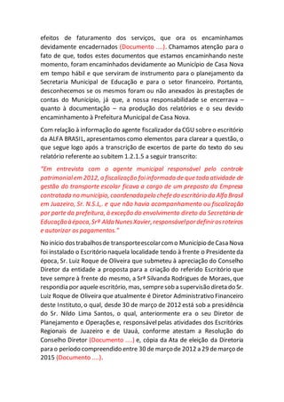 efeitos de faturamento dos serviços, que ora os encaminhamos
devidamente encadernados (Documento ....). Chamamos atenção para o
fato de que, todos estes documentos que estamos encaminhando neste
momento, foram encaminhados devidamente ao Município de Casa Nova
em tempo hábil e que serviram de instrumento para o planejamento da
Secretaria Municipal de Educação e para o setor financeiro. Portanto,
desconhecemos se os mesmos foram ou não anexados às prestações de
contas do Município, já que, a nossa responsabilidade se encerrava –
quanto à documentação – na produção dos relatórios e o seu devido
encaminhamento à Prefeitura Municipal de Casa Nova.
Com relação à informação do agente fiscalizador da CGU sobreo escritório
da ALFA BRASIL, apresentamos como elementos para clarear a questão, o
que segue logo após a transcrição de excertos de parte do texto do seu
relatório referente ao subitem 1.2.1.5 a seguir transcrito:
“Em entrevista com o agente municipal responsável pelo controle
patrimonialem 2012, a fiscalização foiinformada de que toda atividade de
gestão do transporte escolar ficava a cargo de um preposto da Empresa
contratada no município, coordenadapelo chefe do escritório da Alfa Brasil
em Juazeiro, Sr. N.S.L,. e que não havia acompanhamento ou fiscalização
por parte da prefeitura, à exceção do envolvimento direto da Secretária de
Educaçãoàépoca,Srª AldaNunesXavier,responsávelpordefinirosroteiros
e autorizar os pagamentos.”
No início dostrabalhosde transporteescolarcomo Município deCasa Nova
foi instalado o Escritório naquela localidade tendo à frente o Presidenteda
época, Sr. Luiz Roque de Oliveira que submeteu à apreciação do Conselho
Diretor da entidade a proposta para a criação do referido Escritório que
teve sempre à frente do mesmo, a Srª Silvanda Rodrigues de Moraes, que
respondia por aquele escritório, mas, sempresob a supervisão direta do Sr.
Luiz Roque de Oliveira que atualmente é Diretor Administrativo Financeiro
deste Instituto, o qual, desde 30 de março de 2012 está sob a presidência
do Sr. Nildo Lima Santos, o qual, anteriormente era o seu Diretor de
Planejamento e Operações e, responsávelpelas atividades dos Escritórios
Regionais de Juazeiro e de Uauá, conforme atestam a Resolução do
Conselho Diretor (Documento ....) e, cópia da Ata de eleição da Diretoria
para o período compreendido entre 30 de março de 2012 a 29 demarço de
2015 (Documento ....).
 