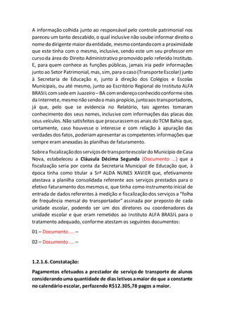 A informação colhida junto ao responsável pelo controle patrimonial nos
pareceu um tanto descabido, o qual inclusive não soube informar direito o
nomedo dirigente maior da entidade, mesmo contandocoma proximidade
que este tinha com o mesmo, inclusive, sendo este um seu professor em
curso da área do Direito Administrativo promovido pelo referido Instituto.
E, para quem conhece as funções públicas, jamais iria pedir informações
junto ao Setor Patrimonial, mas, sim, para o caso (TransporteEscolar) junto
à Secretaria de Educação e, junto à direção dos Colégios e Escolas
Municipais, ou até mesmo, junto ao Escritório Regional do Instituto ALFA
BRASILcomsedeem Juazeiro –BA comendereço conhecido conformesites
da Internete, mesmo não sendoo mais propício,juntoaos transportadores,
já que, pelo que se evidencia no Relatório, tais agentes tomaram
conhecimento dos seus nomes, inclusive com informações das placas dos
seus veículos. Não satisfeitos que procurassem os anais do TCM Bahia que,
certamente, caso houvesse o interesse e com relação à apuração das
verdades dos fatos, poderiamapresentar as competentes informações que
sempre eram anexadas às planilhas de faturamento.
Sobrea fiscalizaçãodosserviçosdetransporteescolardo Município deCasa
Nova, estabeleceu a Cláusula Décima Segunda (Documento ...) que a
fiscalização seria por conta da Secretaria Municipal de Educação que, à
época tinha como titular a Srª ALDA NUNES XAVIER que, efetivamente
atestava a planilha consolidada referente aos serviços prestados para o
efetivo faturamento dos mesmos e, que tinha como instrumento inicial de
entrada de dados referentes à medição e fiscalização dos serviços a “folha
de frequência mensal do transportador” assinada por preposto de cada
unidade escolar, podendo ser um dos diretores ou coordenadores da
unidade escolar e que eram remetidos ao Instituto ALFA BRASIL para o
tratamento adequado, conforme atestam os seguintes documentos:
01 – Documento .... –
02 – Documento .... –
1.2.1.6. Constatação:
Pagamentos efetuados a prestador de serviço de transporte de alunos
considerandouma quantidade de dias letivos amaior do que a constante
no calendário escolar, perfazendo R$12.305,78 pagos a maior.
 