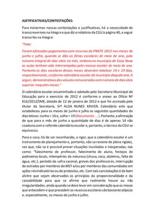 JUSTIFICATIVAS/CONTESTAÇÕES:
Para iniciarmos nossas contestações e justificativas, há a necessidade de
transcrevermosna íntegra o quediz o relatório da CGUà página 40,a seguir
transcrito na íntegra:
“Fato:
Foram efetuados pagamentoscom recursos do PNATE 2012 nos meses de
junho e julho, quando se dão as férias escolares de meio de ano, pelo
número integral de dias úteis no mês, embora no município de Casa Nova
as aulas tenham sido interrompidas pelo recesso escolar de meio de ano.
Portanto os dias escolares desses meses deveriam totalizar 14 e 19 dias,
respectivamente, conforme calendário escolar do município daquele ano. A
seguir, demonstrativosdosveículosremuneradoscom número de diasúteis
superior naqueles meses.”
O calendário escolar encaminhado e adotado pela Secretaria Municipal de
Educação para o exercício de 2012 é conforme o anexo ao Ofício Nº
016/2012/SME, datado de 12 de janeiro de 2012 e que foi assinado pela
titular da Secretaria, Srª ALDA NUNES XAVIER. Calendário este que
estabeleceu para os meses de junho e julho as seguintes quantidades de
dias letivos: Junho = 16e, Julho = 19(Documento ....).Portanto,a afirmação
de que para o mês de junho a quantidade de dias é de apenas 14 não
coaduna como referido calendário escolar e, portanto, o técnico da CGU se
equivocou.
Para o caso, há de ser reconhecido, a rigor, que o calendário escolar é um
instrumento de planejamento e, portanto, não se reveste de plena rigidez,
vez que, não se é possível prever situações inusitadas e inesperadas, tais
como: “falecimento de professor, falecimento de aluno, festejos de
padroeiras locais, intempéries da natureza (chuva, seca, atoleiros, falta de
água, etc.), período da safra sazonal, greves dos professores, interrupção
de estradas por membros do MST e/ou por membros das comunidades em
ações reivindicatóriasou de protestos,etc. Com tais constataçõesé de bom
alvitre que sejam observados os princípios da proporcionalidade e da
razoabilidade para que se afirme que realmente houve ou não
irregularidades, ainda quando sedeve levar em consideração queos meses
queantecedem e queprecedem os recessosescolaressãobastanteatípicos
e, especialmente, os meses de junho e julho.
 