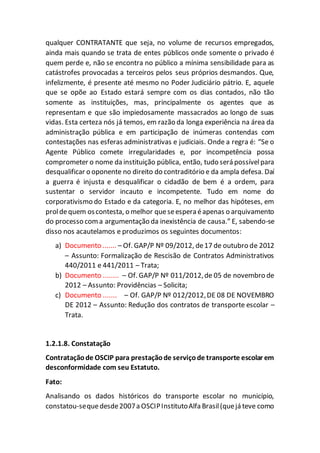 qualquer CONTRATANTE que seja, no volume de recursos empregados,
ainda mais quando se trata de entes públicos onde somente o privado é
quem perde e, não se encontra no público a mínima sensibilidade para as
catástrofes provocadas a terceiros pelos seus próprios desmandos. Que,
infelizmente, é presente até mesmo no Poder Judiciário pátrio. E, aquele
que se opõe ao Estado estará sempre com os dias contados, não tão
somente as instituições, mas, principalmente os agentes que as
representam e que são impiedosamente massacrados ao longo de suas
vidas. Esta certeza nós já temos, em razão da longa experiência na área da
administração pública e em participação de inúmeras contendas com
contestações nas esferas administrativas e judiciais. Onde a regra é: “Se o
Agente Público comete irregularidades e, por incompetência possa
comprometer o nome da instituição pública, então, tudo será possívelpara
desqualificar o oponente no direito do contraditório e da ampla defesa. Daí
a guerra é injusta e desqualificar o cidadão de bem é a ordem, para
sustentar o servidor incauto e incompetente. Tudo em nome do
corporativismo do Estado e da categoria. E, no melhor das hipóteses, em
proldequem oscontesta, o melhor queseespera éapenas o arquivamento
do processo coma argumentação da inexistência de causa.” E, sabendo-se
disso nos acautelamos e produzimos os seguintes documentos:
a) Documento ....... – Of. GAP/P Nº 09/2012, de17 de outubro de 2012
– Assunto: Formalização de Rescisão de Contratos Administrativos
440/2011 e 441/2011 – Trata;
b) Documento ........ – Of. GAP/P Nº 011/2012,de 05 de novembro de
2012 – Assunto: Providências – Solicita;
c) Documento ....... – Of. GAP/P Nº 012/2012,DE 08 DE NOVEMBRO
DE 2012 – Assunto: Redução dos contratos de transporte escolar –
Trata.
1.2.1.8. Constatação
Contrataçãode OSCIP para prestaçãode serviçode transporte escolar em
desconformidade com seu Estatuto.
Fato:
Analisando os dados históricos do transporte escolar no município,
constatou-sequedesde2007a OSCIPInstitutoAlfa Brasil(quejá teve como
 