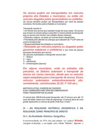 Os alunos podem ser transportados em veículos
próprios dos Estados e municípios, ou então em
veículos alugados pelos governadores ou prefeitos.
Os alunos também podem ser transportados por meio de passes
escolares, fornecidos pelos Estados e municípios.
Transporte escolar é:
• Um direito dos alunos que estudam longe de suas casas. Os alunos
que moram no campo (áreas rurais) têm o mesmodireito ao transporte
que os alunos que moram nas cidades (áreas urbanas);
• Eficiente e seguro, se todas as normas forem obedecidas;
• Prioridade para atender as crianças que estudam da 1ª à 8ª série do
ensino fundamental;
• Responsabilidade dos Estados e municípios;
• Realizado por veículos próprios ou alugados pelos
governos estaduais e prefeituras e por meio de passes
escolares fornecidos aos alunos.
Os veículos autorizados a transportar alunos são:
1 – Ônibus
2 – Vans
3 – VW Kombi
4 – Embarcações (barcos)
Em alguns municípios, onde as estradas são
precárias, os Detrans autorizam o transporte de
alunos em carros menores, desde que os veículos
sejam adaptados para o transporte de alunos.Esses
veículos autorizados extraordinariamente são,
normalmente, caminhonetes (D-20, F-100 etc.).
MOTOCICLETAS, CARROS DE PASSEIO
E/OU CAMINHÕES NÃO SÃO RECOMENDADOS
PARA TRANSPORTAR ALUNOS
O veículo tipo VW-Kombi pode transportar até 15 alunos com até 12
anos de idade, todos com cinto de segurança. O veículo deve ter uma
grade separando os alunos da parte onde fica o motor.”
III – DA REALIDADE HISTÓRICA GEOGRÁFICA E DA
REALIDADE COMO PRINCÍPIO DE DIREITO
III.1. Da Realidade Histórica Geográfica
O economista Bacha, em 1974, criou pela primeira vez a palavra Belíndia,
carregada de ideologia, e, em seguida criou a fábula “Belindia”, figurando o
 