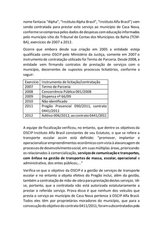 nome fantasia “Alpha”, “Instituto Alpha Brasil”, “Instituto Alfa Brasil”) vem
sendo contratada para prestar este serviço ao município de Casa Nova,
conformesecomprova pelos dados dedespesas comeducação informados
pelo município sítio do Tribunal de Contas dos Municípios da Bahia (TCM-
BA), exercícios de 2007 a 2012.
Ocorre que embora desde sua criação em 2005 a entidade esteja
qualificada como OSCIP pelo Ministério da Justiça, somente em 2007 o
instrumento de contratação utilizado foi Termo de Parceria. Desde2008, a
entidade vem firmando contratos de prestação de serviços com o
município, decorrentes de supostos processos licitatórios, conforme a
seguir:
Exercício Instrumento de licitação/contratação
2007 Termo de Parceria
2008 Concorrência Pública 001/2008
2009 Dispensa nº 66/09
2010 Não identificado
2011 Pregão Presencial 090/2011, contrato
0441/2011
2012 Aditivo 006/2012, ao contrato 0441/2011
A equipe de fiscalização verificou, no entanto, que dentre os objetivos da
OSCIP Instituto Alfa Brasil constantes de seu Estatuto, o que se refere a
transporte escolar assim está definido: “promover, implantar e
operacionalizarempreendimentos econômicoscomvista à alavancagem de
processosdedesenvolvimentosocial, em suasmúltiplas áreas,priorizando:
os relacionados à comercialização, serviçosde comunicaçãoe transportes,
com ênfase na gestão de transportes de massa, escolar, operacional e
administrativo, dos entes públicos;...”
Verifica-se que o objetivo da OSCIP é a gestão de serviços de transporte
escolar e no entanto o objeto efetivo do Pregão inclui, além da gestão,
também a contratação de mão-de-obra para prestação destes serviços. Vê-
se, portanto, que a contratada não está autorizada estatutariamente a
prestar o referido serviço. Prova disso é que nenhum dos veículos que
presta o serviço ao município de Casa Nova pertence à OSCIP Alfa Brasil.
Todos eles têm por proprietários moradores do município, que para a
consecuçãodo objetivo do contrato 0411/2011,foramsubcontratadospela
 