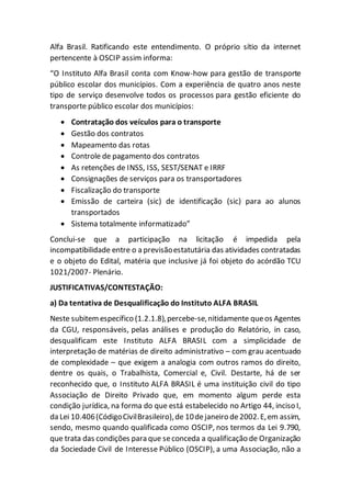 Alfa Brasil. Ratificando este entendimento. O próprio sítio da internet
pertencente à OSCIP assim informa:
“O Instituto Alfa Brasil conta com Know-how para gestão de transporte
público escolar dos municípios. Com a experiência de quatro anos neste
tipo de serviço desenvolve todos os processos para gestão eficiente do
transporte público escolar dos municípios:
 Contratação dos veículos para o transporte
 Gestão dos contratos
 Mapeamento das rotas
 Controle de pagamento dos contratos
 As retenções de INSS, ISS, SEST/SENAT e IRRF
 Consignações de serviços para os transportadores
 Fiscalização do transporte
 Emissão de carteira (sic) de identificação (sic) para ao alunos
transportados
 Sistema totalmente informatizado”
Conclui-se que a participação na licitação é impedida pela
incompatibilidade entre o a previsãoestatutária das atividades contratadas
e o objeto do Edital, matéria que inclusive já foi objeto do acórdão TCU
1021/2007- Plenário.
JUSTIFICATIVAS/CONTESTAÇÃO:
a) Da tentativa de Desqualificação do Instituto ALFA BRASIL
Neste subitemespecífico (1.2.1.8),percebe-se,nitidamente queos Agentes
da CGU, responsáveis, pelas análises e produção do Relatório, in caso,
desqualificam este Instituto ALFA BRASIL com a simplicidade de
interpretação de matérias de direito administrativo – com grau acentuado
de complexidade – que exigem a analogia com outros ramos do direito,
dentre os quais, o Trabalhista, Comercial e, Civil. Destarte, há de ser
reconhecido que, o Instituto ALFA BRASIL é uma instituição civil do tipo
Associação de Direito Privado que, em momento algum perde esta
condição jurídica, na forma do que está estabelecido no Artigo 44, inciso I,
da Lei 10.406(CódigoCivilBrasileiro),de 10dejaneiro de2002.E,em assim,
sendo, mesmo quando qualificada como OSCIP, nos termos da Lei 9.790,
que trata das condições para que seconceda a qualificação de Organização
da Sociedade Civil de Interesse Público (OSCIP), a uma Associação, não a
 