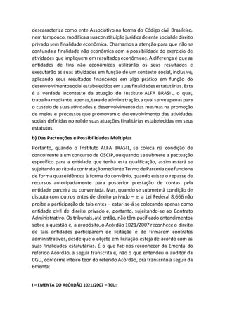 descaracteriza como ente Associativo na forma do Código civil Brasileiro,
nemtampouco, modifica a suaconstituição jurídicade ente socialdedireito
privado sem finalidade econômica. Chamamos a atenção para que não se
confunda a finalidade não econômica com a possibilidade do exercício de
atividades que impliquem em resultados econômicos. A diferença é que as
entidades de fins não econômicos utilizarão os seus resultados e
executarão as suas atividades em função de um contexto social, inclusive,
aplicando seus resultados financeiros em algo prático em função do
desenvolvimentosocialestabelecidos em suasfinalidadesestatutárias. Esta
é a verdade inconteste da atuação do Instituto ALFA BRASIL, o qual,
trabalha mediante, apenas,taxa deadministração,a qualserveapenaspara
o custeio de suas atividades e desenvolvimento das mesmas na promoção
de meios e processos que promovam o desenvolvimento das atividades
sociais definidas no rol de suas atuações finalitárias estabelecidas em seus
estatutos.
b) Das Pactuações e Possibilidades Múltiplas
Portanto, quando o Instituto ALFA BRASIL, se coloca na condição de
concorrente a um concurso de OSCIP, ou quando se submete a pactuação
específico para a entidade que tenha esta qualificação, assim estará se
sujeitandoao rito da contrataçãomediante Termo deParceria quefunciona
de forma quase idêntica à forma do convênio, quando existe o repassede
recursos antecipadamente para posterior prestação de contas pela
entidade parceira ou conveniada. Mas, quando se submete à condição de
disputa com outros entes de direito privado – e, a Lei Federal 8.666 não
proíbe a participação de tais entes – estar-se-á se colocando apenas como
entidade civil de direito privado e, portanto, sujeitando-se ao Contrato
Administrativo. Os tribunais, até então, não têm pacificado entendimentos
sobre a questão e, a propósito, o Acórdão 1021/2007 reconhece o direito
de tais entidades participarem de licitação e de firmarem contratos
administrativos, desde que o objeto em licitação esteja de acordo com as
suas finalidades estatutárias. É o que faz-nos reconhecer da Ementa do
referido Acórdão, a seguir transcrita e, não o que entendeu o auditor da
CGU, conformeinteiro teor do referido Acórdão, ora transcrito a seguir da
Ementa:
I – EMENTA DO ACÓRDÃO 1021/2007 – TCU:
 