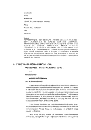 Localidade
Brasil
Autoridade
Tribunal de Contas da União. Plenário
Título
Acórdão TCU 1021/2007
Data
30/05/2007
Ementa
REPRESENTAÇÃO. CONHECIMENTO. PREGÃO. LOCAÇÃO DE MÃO-DE-
OBRA. PARTICIPAÇÃO DE ENTIDADE SEM FINS LUCRATIVOS.
INCOMPATIBILIDADE ENTRE O OBJETO DA LICITAÇÃO E OS OBJETIVOS
SOCIAIS DA ENTIDADE. PROCEDÊNCIA. MEDIDA CAUTELAR.
DETERMINAÇÃO. FIXAÇÃO DE PRAZO PARA ANULAÇÃO DA HABILITAÇÃO
E ADJUDICAÇÃO. ARQUIVAMENTO. 1. Inviável a habilitação de licitante cujo
objeto social é incompatível com o da licitação. 2. A contratação de empresa
especializada em locação de mão-de-obra deve se restringir às situações em
que as características intrínsecas dos serviços impossibilitem a contratação da
prestação dos mesmos.
II – INTEIRO TEOR DO ACÓRDÃO 1021/2007 – TCU:
“Acórdão nº 1021 – Processo002.993/2007-5 do TCU
(...)
Ministro Relator
MARCOS VINÍCIOS VILAÇA
Voto do Ministro Relator
8. Ocorreque,além da obrigatoriedadedeosobjetivossociaisda Oscip
estaremconformesàsfinalidadesrelacionadasno art. 3º da Lei nº 9.790/99,
as atividades desenvolvidas em concreto pela entidade também devem
condizercomoslimites e contornosdadospela Lei,querelaciona objetivosde
interesse social, em complementação à atuação do Estado.É evidente quea
prestação deserviçosdeprogramação desistemasinformatizados,objetodo
certameem análise,é compatívelcoma Lei nº 8.666/93; masnada tema ver
com o relacionado no art. 3º da Lei nº 9.790/99.
9. No entanto, reconheço que a questão não é pacífica. Parece haver,
inclusive,certatendência a se aceitarqueelaspossamparticipardelicitações
na Administração Pública, desde que a atividade a ser contratada esteja
prevista no Estatuto:
“Não é que elas não possam ser contratadas. Eventualmente elas
podem,se a prestação de serviçose o fornecimento debens estiver prevista
 