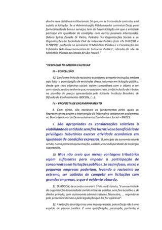 dentreseus objetivosinstitucionais.Só que,emsetratando decontrato,está
sujeito à licitação. Se a Administração Pública aceita contratar Oscip para
fornecimento de bens e serviços, tem de haver licitação em que a entidade
participe em igualdade de condições com outros possíveis interessados.
(Maria Sylvia Zanella Di Pietro, Palestra ‘As Organizações Sociais e as
Organizações da Sociedade Civil de Interesse Público (Leis nºs 9.637/98 e
9.790/99); proferida no seminário ‘O Ministério Público e a Fiscalização das
Entidades Não Governamentais de Interesse Público’, retirada do site do
Ministério Público do Estado de São Paulo).”
“DESPACHO NA MEDIDA CAUTELAR
III – CONCLUSÃO
42. Conformelinha deraciocínio exposta na presenteinstrução,embora
seja lícita a participação de entidades dessa natureza em licitação pública,
desde que seus objetivos sociais sejam compatíveis com o objeto a ser
contratado,restou evidenteque,no caso concreto,a não inclusão detributos
na planilha de preços apresentada pelo licitante Instituto Brasileiro de
Difusão do Conhecimento-IBDCON, (...).
IV – PROPOSTA DE ENCAMINHAMENTO
8. Com efeito, são razoáveis os fundamentos pelos quais as
Representantespedema intervenção do Tribunalno certameemandamento
no Banco Nacional de Desenvolvimento Econômico e Social – BNDES.
9. São apropriadas as considerações relativas à
viabilidadedeentidadesemfins lucrativosebeneficiáriade
privilégios tributários exercer atividade econômica em
igualdadede condiçõesexpressas. O princípio da isonomia estaria
sendo,numa primeira aproximação,violado,entea disparidadedeencargos
suportados.
10. Mas não creio que meras vantagens tributárias
sejam suficientes para impedir a participação de
concorrentesemlicitaçõespúblicas. Seassimfosse, micro e
pequenas empresas poderiam, levando o raciocínio ao
extremo, ser coibidas de competir em licitações com
grandes empresas, o que é evidente absurdo.
11. O IBDCON,deacordo como art.1ºdeseu Estatuto,“éuma entidade
da organização da sociedadecivildeinteresse público,semfinslucrativos,de
direito privado, com autonomia administrativa e financeira, ... regendo-se
pelo presente Estatuto e pela legislação que lhe for aplicável”.
12. A redação do artigo trazuma impropriedade,poisa Oscip não éuma
espécie de pessoa jurídica. É uma qualificação; pressupõe, portanto, a
 