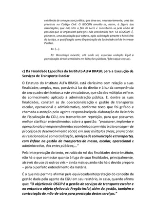 existência de uma pessoa jurídica, que deve ser, necessariamente, uma das
previstas no Código Civil. O IBDCON amolda-se, assim, à figura das
associações, que não têm o fito de lucro e constituem-se pela união de
pessoas que se organizam para fins não econômicos (art. 53 CC/2002). É,
portanto, uma associação que obteve, após solicitação perante o Ministério
da Justiça, a qualificação como Organização da Sociedade civil de Interesse
Público.
13. (...).
23. Reconheço inexistir, até onde sei, expressa vedação legal à
participação de tais entidades em licitações públicas.”(destaques nosso).
c) Da Finalidade Específica do InstitutoALFA BRASIL para a Execução de
Serviços de Transporte Escolar
O Estatuto do Instituto ALFA BRASIL está claríssimo com relação a suas
finalidades; amplas, mas, possíveis à luz do direito e à luz da competência
de seuquadro detécnicos a este vinculadose, que sãodas múltiplas esferas
do conhecimento aplicado à administração pública. E, dentre as suas
finalidades, constam as de operacionalização e gestão de transportes
escolar, operacional e administrativo, conforme texto que foi grifado e
chamada a atenção pelo agente responsávelpela elaboração do Relatório
de Fiscalização da CGU, ora transcrito em repetição, para que possamos
melhor clarificar entendimentos sobre a questão: “promover, implantar e
operacionalizarempreendimentoseconômicoscom vista à alavancagem de
processosde desenvolvimento social, em suas múltiplas áreas, priorizando:
os relacionadosà comercialização, serviçosdecomunicação etransportes,
com ênfase na gestão de transportes de massa, escolar, operacional e
administrativo, dos entes públicos;...”
Pela interpretação do texto, extraído do rol das finalidades deste Instituto,
não há o que contestar quanto à fuga de suas finalidades, principalmente,
através do uso de outros viés –ainda mais quando não há o devido preparo
– para o perfeito entendimento da matéria.
É o que nos permite afirmar pela equivocada interpretação do conceito de
gestão dada pelo agente da CGU em seu relatório, in caso, quando afirma
que: “O objetivo da OSCIP é a gestão de serviços de transporteescolar e
no entanto o objeto efetivo do Pregão inclui, além da gestão, também a
contratação de mão-de-obra para prestação destes serviços.”
 