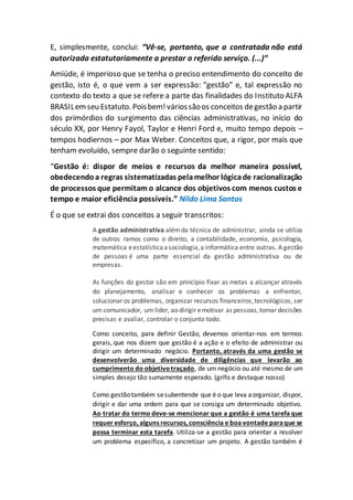 E, simplesmente, conclui: “Vê-se, portanto, que a contratada não está
autorizada estatutariamente a prestar o referido serviço. (...)”
Amiúde, é imperioso que se tenha o preciso entendimento do conceito de
gestão, isto é, o que vem a ser expressão: “gestão” e, tal expressão no
contexto do texto a que se refere a parte das finalidades do Instituto ALFA
BRASILemseu Estatuto. Poisbem!váriossãoos conceitos degestão a partir
dos primórdios do surgimento das ciências administrativas, no início do
século XX, por Henry Fayol, Taylor e Henri Ford e, muito tempo depois –
tempos hodiernos – por Max Weber. Conceitos que, a rigor, por mais que
tenham evoluído, sempre darão o seguinte sentido:
“Gestão é: dispor de meios e recursos da melhor maneira possível,
obedecendoa regras sistematizadas pelamelhor lógicade racionalização
de processos que permitam o alcance dos objetivos com menos custos e
tempo e maior eficiência possíveis.” Nildo Lima Santos
É o que se extrai dos conceitos a seguir transcritos:
A gestão administrativa alémda técnica de administrar, ainda se utiliza
de outros ramos como o direito, a contabilidade, economia, psicologia,
matemática eestatísticaasociologia,a informática entre outras. A gestão
de pessoas é uma parte essencial da gestão administrativa ou de
empresas.
As funções do gestor são em princípio fixar as metas a alcançar através
do planejamento, analisar e conhecer os problemas a enfrentar,
solucionar os problemas, organizar recursos financeiros,tecnológicos, ser
um comunicador, um líder, ao dirigir emotivar as pessoas,tomar decisões
precisas e avaliar, controlar o conjunto todo.
Como conceito, para definir Gestão, devemos orientar-nos em termos
gerais, que nos dizem que gestão é a ação e o efeito de administrar ou
dirigir um determinado negócio. Portanto, através da uma gestão se
desenvolverão uma diversidade de diligências que levarão ao
cumprimento do objetivotraçado, de um negócio ou até mesmo de um
simples desejo tão sumamente esperado. (grifo e destaque nosso)
Como gestãotambém sesubentende que é o que leva aorganizar, dispor,
dirigir e dar uma ordem para que se consiga um determinado objetivo.
Ao tratar do termo deve-se mencionar que a gestão é uma tarefa que
requer esforço, alguns recursos, consciência e boa vontade paraque se
possa terminar esta tarefa. Utiliza-se a gestão para orientar a resolver
um problema específico, a concretizar um projeto. A gestão também é
 