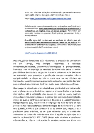 usada para referir-se a direção e administração que se realiza em uma
organização, empresa ou negócio. (grifo e destaque nosso)
Artigo: http://queconceito.com.br/gestao#ixzz3C5pG2hOr
Do latim gestĭo, o conceitode gestão refere-se à acção e ao efeitode gerir
ou de administrar. Gerir consiste em realizar diligências que conduzem à
realização de um negócio ou de um desejo qualquer. Administrar, por
outro lado, consiste em governar, dirigir, ordenar ou organizar. (grifo e
destaque nosso)
A gestão, como tal, envolve todo um conjunto de trâmites que são
levados a cabo para resolverum assunto ou concretizar um projecto. Por
gestão entende-se também a direcção ou administração de uma empresa
ou de um negócio. (grifo e destaque nosso)
http://conceito.de/gestao#ixzz3CBn2Q5oC
Destarte, gestão tanto pode estar relacionada a produção de um bem ou
de um serviço, mas sempre relacionada a recursos:
econômicos/financeiros, patrimoniais/tecnológicos e, principalmente,
humanos. Sem o emprego de recursos humanos não existe a menor
possibilidade da existência de gestão. Portanto, o Instituto ALFA BRASIL ao
ser contratado para promover a gestão do transporte escolar tinha a
obrigatoriedade de dispor de tais recursos para que os objetivos do
transporteescolar fossemadequadamenterealizados, na medida da maior
potencialidade dos mesmos, dentre as quais, as de natureza econômica.
O emprego da mão-de-obra nas atividades de gestão do transporteescolar
que, implicou na execução de todos osseus processos,desdea organização
dos trechos, até a colocação dos alunos em salas de aulas, exigiram
demandas de recursos vários para o alcance dos objetivos da contratação,
dentre os quais a contratação de pessoal de apoio e a subcontratação de
transportadores que, mesmo com o emprego de mão-de-obra em tais
processos não fica caracterizada a intermediação de mão-de-obra. E, sobre
esta questão, não há o que contestar à luz do direito, que, a rigor, já está
pacificado pelos tribunais, se se quer entender que, o trabalhador
autônomo se tratou de mão-de-obra, não é aquela situação que está
contida no Acórdão TCU 1021/2007, já que, este se refere a locação de
mão-de-obra e, não a contratação de serviços autônomos. Caso este
 