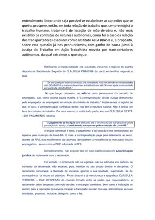 entendimento linear onde seja possívelse estabelecer as conexões que se
queira, prospere, então, em toda relação de trabalho que, sempreexigirá o
trabalho humano, tratar-se-á de locação de mão-de-obra e, não mais
existirão os contratos de natureza autônomas, como foi o caso da relação
dos transportadores escolares com o Instituto ALFA BRASIL e, a propósito,
sobre esta questão já nos pronunciamos, com ganho de causa junto à
Justiça do Trabalho em Ação Trabalhista movida por transportadores
autônomos, da qual extraímos o que segue:
Ratificando a impessoalidade ora suscitada, insta-nos o registro do quanto
disposto na Subcláusula Segunda da CLÁUSULA PRIMEIRA do pacto em testilha, segundo a
qual:
“Se por qualquer motivoo veículo,ora contratado,não vier atender as necessidades
da LOCATÁRIA,o mesmo deverá ser substituídoem até 24 horas após o comunicado
por parte da LOCATÁRIA.”
No que tange, outrossim, ao salário, outro pressuposto do conceito de
empregado, que, como leciona aquela mestra, é “a contraprestação devida e paga diretamente
pelo empregador ao empregado em virtude do contrato de trabalho.” impõe-se-nos o registro de
que, in casu, a contraprestação contratual devida não tem a natureza salarial. Não é devida em
face de contrato de trabalho. Por isso mesmo, o multicitado pacto, em sua CLÁUSULA SEXTA
– DO PAGAMENTO vaticina:
“O pagamento da locação será efetuado até o décimo dia útil subsequente ao da
prestação do serviço, condicionado ao repasse pelo município de Uauá-BA.”
A dicção contratual é clara, o pagamento é da locação e era condicionado ao
repasse pelo município de Uauá-BA. E mais, a contraprestação paga pela defendente ao autor,
através de RPA, e os recolhimento daí advindos demonstram a inexistência do malsinado vínculo
empregatício, assim como a DIRF informada à RFB.
Derradeiramente, não se pode falar no caso trazido à baila em subordinação
jurídica do reclamante com o reclamado.
Em verdade, o reclamante não se sujeitava, não se submetia aos poderes de
comando da reclamada, não estando, pois, inserido no seu circulo diretivo e disciplinar. O
reclamante conservava a liberdade de iniciativa, gerindo a sua atividade, suportando, via de
consequência, os riscos daí advindos. Prova disso é a já mencionada e epigrafada CLÁUSULA
TERCEIRA – DAS DESPESAS do contrato firmado entre as partes que responsabilizou o
reclamante pelas despesas com mão-de-obra e encargos correlatos, bem como a indicação de
outrem para a prestação de serviços locação e transporte escolar. Ou seja, administrava as suas
atividades, podendo, inclusive, delegá-la como o fez.
 