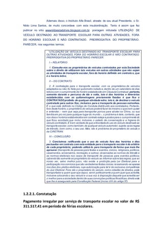 Ademais disso, o Instituto Alfa Brasil, através de seu atual Presidente, o Sr.
Nildo Lima Santos, de muito concordava com esta insubordinação. Tanto é assim que fez
publicar no sítio wwwnildoestadolivre.blogspot.com.br postagem intitulada UTILIZAÇÃO DE
VEÍCULO DESTINADO AO TRANSPORTE ESCOLAR PARA OUTRAS ATIVIDADES, FORA
DO HORÁRIO ESCOLAR E NÃO CONTRATADO. PRERROGATIVA DO PROPRIETÁRIO.
PARECER, nos seguintes termos:
“UTILIZAÇÃO DE VEÍCULO DESTINADO AO TRANSPORTE ESCOLAR PARA
OUTRAS ATIVIDADES, FORA DO HORÁRIO ESCOLAR E NÃO CONTRATADO.
PRERROGATIVA DO PROPRIETÁRIO. PARECER.
I – RELATÓRIO:
1. Consulta-nos os proprietários de veículos contratados por esta Sociedade
sobre o direito de utilizarem tais veículos em outras atividades que não sejam
as atividades de transporte escolar, fora do horário definido em contrato e, que
é o horário letivo.
II – DO CONTRATO:
2. A contratação para o transporte escolar, com os proprietários de veículos
adaptados ou não,foi feita por quilometro rodado e,dentro de um calendário de dias
letivos com o cumprimento de horário estabelecido em CláusulaContratual; portanto,
somente durante o percurso de ida e volta, isto é dos horários e itinerários
estabelecidos com as quilometragens previamente fixadas é que fica o
CONTRATADOproibido de qualquer atividade extra; isto é, de destinar o veículo
contratado para outros fins; inclusive para o transporte de pessoas estranhas.
É o que está definido no Código de Conduta distribuído aos contratados. Portanto,
fora deste horário,o proprietário do veículo poderá fazer do mesmo o que bem quiser
e entender, - nem que seja para transportar porcos para abater na China, ou sua
família em pic-nic para qualquer lugar do mundo -, o problema é dele, contanto, que
nos dias e horários estabelecidos em contrato esteja a postos para o cumprimento do
que ficou acordado que inclui, inclusive, o estado de conservação e a higiene do
veículo contratado.É bem verdade de que a liberdadedo uso do veículo destinado ao
transporte escolar,como também,de qualquer veículo automotor,sujeita-seàs regras
de trânsito, bem como, o seu uso. Mas; isto é problema do proprietário do veículo e
da CIRETRAN.
III – CONCLUSÃO:
3. Concluímos ratificando que o uso do veículo fora dos horários e dias
pactuados em contrato com esta entidade para o transporte escolar é do arbítrio
de cada proprietário; podendo utilizá-lo para transporte da forma que mais lhe
aprouver (transporte de pessoas para festas e eventos, cívicos, religiosos,políticos,
casamentos, aniversários, recreação, e outros), observadas as normas de trânsito e
as normas eleitorais nos casos de transporte de pessoas para eventos políticos;
cabendo tão somente ao proprietário do veículo se informar sobre tais regras,que ao
nosso ver, salvo melhor juízo, não existe a proibição pela Lei Eleitoral para a
participação nos comícios que são verdadeiras festas cívicas;ressalvando-se apenas
nos dias dos pleitos eleitorais, cuja autorização para tal é da exclusiva competência
do Juiz Eleitoral. Fora isto o proprietário do veículo, como cidadão de direitos, pode
transportador a quem quer que seja e, servir politicamente a quem quer que acredite,
inclusive colocando o seu veículo e a sua voz à disposição daquele que acredita ser
o melhor para a sociedade dentro de suas convicções políticas filosóficas,direito este
que lhe é assegurado pela Constituição Federal (Inciso VIII do artigo 5º).
1.2.2.1. Constatação
Pagamento irregular por serviço de transporte escolar no valor de R$
311.517,41 em período de férias escolares.
 
