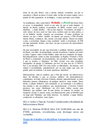 nome de um país fictício com a mesma situação econômica em que se
encontrava o Brasil na época. O nome vinha do fato de termos regiões com o
padrão de vida equivalente ao da Bélgica, e outras parecidas com a Índia.
As semelhanças entre o país fictício Belindia e o Brasil não foram feitas
ao acaso. A desigualdade social os une mais do que se pode imaginar. A
história de Bacha, também ex-presidente do IBGE, resume como o país
distribuía – e ainda distribui – mal as suas riquezas. Na tentativa de mudar o
ciclo vicioso de ricos cada vez mais ricos e pobres cada vez mais pobres, o
rei de Belindia decidiu contratar um economista. O maior problema do
sistema era que o índice medidor da riqueza por pessoa, o PIB (Produto
Interno Bruto), continuava alto, mesmo com tanta miséria. Depois de estudar
o país, o economista chegou a uma conclusão: medir o crescimento do PIB
era algo puramente técnico, sem ética, em que as pessoas são representadas
por sua renda.
Há uma necessidade de que seja observada a realidade histórica geográfica
do Brasil, com ilhas de prosperidade cercada de pobreza e miséria por todos
os lados. Lugares onde o Poder Público ainda não teve condições de chegar.
Reconhecidamente sendo as mais desassistidas as Regiões Nordeste e Norte
do Brasil e, exatamente nas proximidades dos encontros destas duas regiões
é que se localiza o Município de Pilão Arcado com uma densidade
demográfica de apenas 2,5 habitantes por km² em uma área de 11.700,012
km² e, um péssimo IDH. Por estas razões as dificuldades são imensas com
relação à acessibilidade, principalmente por ser uma região cujo solo, em
grande parte do território é de areias quartzosas distróficas.
Historicamente, sabe-se, também, que o País não investe em infraestrutura
física há décadas e, que os recursos públicos são demasiadamente
centralizados na União (Governo Federal), destarte, impossibilitando os entes
federados menores (Municípios) de qualquer iniciativa neste sentido. Desta
forma, a solução definitiva está exatamente aí, na construção e na melhoria
das estradas e, não em paliativos que, insistentemente o Governo Federal
promove, tais como: distribuição um (01) único ônibus escolar para
Município que mobiliza mais de uma dezena ou centenas de veículos no
transporte escolar. E, mesmo assim, com financiamento junto ao BNDES para
ser pago pelo Município que tenha interesse. As matérias a seguir listadas
comprovam as afirmações neste tópico:
III.1.1. Sobre o Tipo de Veículo Considerando a Realidade da
Infraestrutura Rural
III.1.1.1. Matéria PUBLICADA EM 22/09/2010, em site do
FNDE, portanto, recentíssima, com destaque nosso em
vermelho:
Grupode trabalhovaidisciplinartransporteescolarno
país
 