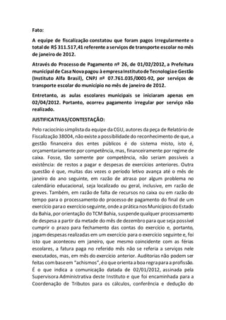 Fato:
A equipe de fiscalização constatou que foram pagos irregularmente o
total de R$ 311.517,41 referente aserviços de transporte escolar no mês
de janeiro de 2012.
Através do Processo de Pagamento nº 26, de 01/02/2012, a Prefeitura
municipalde CasaNovapagou àempresaInstitutodeTecnologiae Gestão
(Instituto Alfa Brasil), CNPJ nº 07.761.035/0001-92, por serviços de
transporte escolar do município no mês de janeiro de 2012.
Entretanto, as aulas escolares municipais se iniciaram apenas em
02/04/2012. Portanto, ocorreu pagamento irregular por serviço não
realizado.
JUSTIFICATIVAS/CONTESTAÇÃO:
Pelo raciocínio simplista da equipe da CGU, autores da peça de Relatório de
Fiscalização 38004, não existea possibilidadedo reconhecimento de que, a
gestão financeira dos entes públicos é do sistema misto, isto é,
orçamentariamente por competência, mas, financeiramente por regime de
caixa. Fosse, tão somente por competência, não seriam possíveis a
existência: de restos a pagar e despesas de exercícios anteriores. Outra
questão é que, muitas das vezes o período letivo avança até o mês de
janeiro do ano seguinte, em razão de atraso por algum problema no
calendário educacional, seja localizado ou geral, inclusive, em razão de
greves. Também, em razão de falta de recursos no caixa ou em razão do
tempo para o processamento do processo de pagamento do final de um
exercício parao exercício seguinte, ondea prática nosMunicípios do Estado
da Bahia, por orientação do TCM Bahia, suspendequalquer processamento
de despesa a partir da metade do mês de dezembro para que seja possível
cumprir o prazo para fechamento das contas do exercício e, portanto,
jogamdespesas realizadas em um exercício para o exercício seguinte e, foi
isto que aconteceu em janeiro, que mesmo coincidente com as férias
escolares, a fatura paga no referido mês não se referia a serviços nele
executados, mas, em mês do exercício anterior. Auditorias não podem ser
feitas combaseem “achismos”,éo queorienta a boa regrapara a profissão.
É o que indica a comunicação datada de 02/01/2012, assinada pela
Supervisora Administrativa deste Instituto e que foi encaminhada para a
Coordenação de Tributos para os cálculos, conferência e dedução do
 