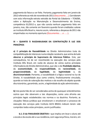 pagamento da fatura a ser feito. Portanto, pagamento feito em janeiro de
2012referenteao mês de novembrode 2011 (Documento....).Corroboram
com esta informação extrato extraído do Portal da Cidadania – TCM/BA,
sobre a Aplicação na Manutenção e Desenvolvimento do Ensino,
competência 01/2012 e, que não consta nenhum pagamento feito em
janeiro, mas, tão somente em fevereiro quando foram creditados valores
ao Instituto Alfa Brasil e, mesmo assim, referentes a despesas de2011 não
empenhadas no momento oportuno (Documentos .... e ......).
III – QUANTO À RAZOABILIDADE DA CONTRATAÇÃO À LUZ DOS
PRINCÍPIOS
a) O princípio da Razoabilidade no Direito Administrativo trata da
compatibilização de interesses numa relação razoávele, que acima detudo
observe o princípio da Supremacia do Interesse Público. Este, por
consequência, há de ser reconhecido na execução dos serviços pelo
Instituto Alfa Brasil, em razão do alcance de vários outros princípios
informadores do Direito Administrativo, que são: o da finalidade objetiva,
da economicidade, da responsabilidade, da racionalidade, da
proporcionalidade, da legalidade, da legitimidade e, da
discricionariedade. Portanto, a razoabilidade é a lógica racional na luz do
Direito. A razoabilidade atua como critério, finalisticamente vinculado,
quando se trata de valoração dos motivos e da escolha do objeto quando
discricionários, garantindo, assim, a legitimidade da ação administrativa.
b) Isto posto hão de ser considerados acima de quaisquer entendimentos
outros que não observem a tais disposições, como uma afronta aos
princípios legais estabelecidos nas normas e na doutrina. Portanto, as
situações fáticas-jurídicas que envolveram e envolveram o processo de
execução dos serviços pelo Instituto ALFA BRASIL indicam terem sido
cumpridos todos estes princípios, assim justificados:
b.1. O da FINALIDADEOBJETIVA – que implica em levar o aluno até
a escola e da escola até a sua residência, com segurança física, morale, em
 